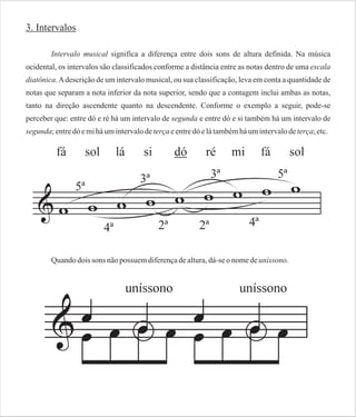 3. Intervalos
Intervalo musical significa a diferença entre dois sons de altura definida. Na música
ocidental, os intervalos são classificados conforme a distância entre as notas dentro de uma escala
diatônica. A descrição de um intervalo musical, ou sua classificação, leva em conta a quantidade de
notas que separam a nota inferior da nota superior, sendo que a contagem inclui ambas as notas,
tanto na direção ascendente quanto na descendente. Conforme o exemplo a seguir, pode-se
perceber que: entre dó e ré há um intervalo de segunda e entre dó e si também há um intervalo de
segunda; entre dó e mi há um intervalo de terça e entre dó e lá também há um intervalo de terça; etc.

Quando dois sons não possuem diferença de altura, dá-se o nome de uníssono.

 