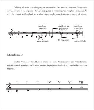 Todos os acidentes que não aparecem na armadura da clave são chamados de acidentes
ocorrentes. Eles só valem para a oitava em que aparecem e apenas para a duração do compasso. Às
vezes é necessária a utilização de um acidente de precaução para evitar um erro provável de leitura.

5. Escala maior
Existem diversas escalas utilizadas em música e todas elas podem ser organizadas de forma
ascendente ou descendente. Utiliza-se a numeração por graus para indicar a posição da nota dentro
da escala.

 