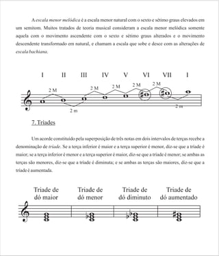 A escala menor melódica é a escala menor natural com o sexto e sétimo graus elevados em
um semitom. Muitos tratados de teoria musical consideram a escala menor melódica somente
aquela com o movimento ascendente com o sexto e sétimo graus alterados e o movimento
descendente transformado em natural, e chamam a escala que sobe e desce com as alterações de
escala bachiana.

7. Tríades
Um acorde constituído pela superposição de três notas em dois intervalos de terças recebe a
denominação de tríade. Se a terça inferior é maior e a terça superior é menor, diz-se que a tríade é
maior; se a terça inferior é menor e a terça superior é maior, diz-se que a tríade é menor; se ambas as
terças são menores, diz-se que a tríade é diminuta; e se ambas as terças são maiores, diz-se que a
tríade é aumentada.

 