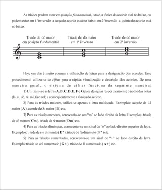 As tríades podem estar em posição fundamental, isto é, a tônica do acorde está no baixo, ou
podem estar em 1ª inversão a terça do acorde está no baixo ou 2ª inversão a quinta do acorde está
no baixo.

Hoje em dia é muito comum a utilização de letras para a designação dos acordes. Esse
procedimento utiliza-se de cifras para a rápida visualização e descrição dos acordes. De uma
maneira geral, o sistema de cifras funciona da seguinte maneira:
1) Utilizam-se as letras A, B, C, D, E, F e G para designar respectivamente o nome das notas
(lá, si, dó, ré, mi, fá e sol) e conseqüentemente a tônica do acorde.
2) Para as tríades maiores, utiliza-se apenas a letra maiúscula. Exemplos: acorde de Lá
maior ( A ), acorde de Si maior ( B ) etc.
3) Para as tríades menores, acrescenta-se um “m” ao lado direito da letra. Exemplos: tríade
de dó menor ( Cm ), tríade de ré menor ( Dm ) etc.
4) Para as tríades diminutas, acrescenta-se um sinal de “o” ao lado direito superior da letra.
Exemplos: tríade de mi diminuto ( E º ), tríade de fá diminuto ( F º ) etc.
5) Para as tríades aumentadas, acrescenta-se um sinal de “+” ao lado direito da letra.
Exemplo: tríade de sol aumentado ( G + ), tríade de lá aumentado ( A + ) etc.

 