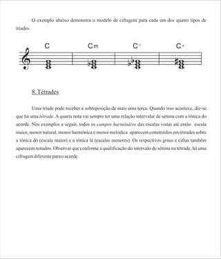O exemplo abaixo demonstra o modelo de cifragem para cada um dos quatro tipos de
tríades.

8. Tétrades
Uma tríade pode receber a sobreposição de mais uma terça. Quando isso acontece, diz-se
que há uma tétrade. A quarta nota vai sempre ter uma relação intervalar de sétima com a tônica do
acorde. Nos exemplos a seguir, todos os campos harmônicos das escalas vistas até então escala
maior, menor natural, menor harmônica e menor melódica aparecem construídos em tétrades sobre
a tônica dó (escala maior) e a tônica lá (escalas menores). Os respectivos graus e cifras também
aparecem notados. Observar que conforme a qualificação do intervalo de sétima na tétrade, há uma
cifragem diferente para o acorde.

 