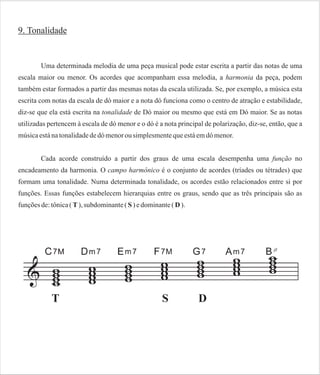 9. Tonalidade

Uma determinada melodia de uma peça musical pode estar escrita a partir das notas de uma
escala maior ou menor. Os acordes que acompanham essa melodia, a harmonia da peça, podem
também estar formados a partir das mesmas notas da escala utilizada. Se, por exemplo, a música esta
escrita com notas da escala de dó maior e a nota dó funciona como o centro de atração e estabilidade,
diz-se que ela está escrita na tonalidade de Dó maior ou mesmo que está em Dó maior. Se as notas
utilizadas pertencem à escala de dó menor e o dó é a nota principal de polarização, diz-se, então, que a
música está na tonalidade de dó menor ou simplesmente que está em dó menor.
Cada acorde construído a partir dos graus de uma escala desempenha uma função no
encadeamento da harmonia. O campo harmônico é o conjunto de acordes (tríades ou tétrades) que
formam uma tonalidade. Numa determinada tonalidade, os acordes estão relacionados entre si por
funções. Essas funções estabelecem hierarquias entre os graus, sendo que as três principais são as
funções de: tônica ( T ), subdominante ( S ) e dominante ( D ).

 