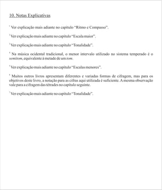 10. Notas Explicativas
1

Ver explicação mais adiante no capítulo “Ritmo e Compasso”.

2

Ver explicação mais adiante no capítulo “Escala maior”.

3

Ver explicação mais adiante no capítulo “Tonalidade”.

4

Na música ocidental tradicional, o menor intervalo utilizado no sistema temperado é o
semitom, equivalente à metade de um tom.
5

Ver explicação mais adiante no capítulo “Escalas menores”.

6

Muitos outros livros apresentam diferentes e variadas formas de cifragem, mas para os
objetivos deste livro, a notação para as cifras aqui utilizada é suficiente. A mesma observação
vale para a cifragem das tétrades no capítulo seguinte.
7

Ver explicação mais adiante no capítulo “Tonalidade”.

 