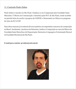 11. Currículo Paulo Zuben
Paulo Zuben é nascido em São Paulo. Graduou-se em Composição pela Faculdade Santa
Marcelina. É Mestre em Comunicação e Semiótica pela PUC de São Paulo, tendo recebido
no período bolsa de auxílio à pesquisa da FAPESP, e Doutorando em Música no programa
de Artes da ECA/USP.
Suas obras musicais já receberam diversos prêmios em importantes concursos de composição
no Brasil. Atualmente, é professor de Harmonia, Análise e Composição no curso de Música da
Faculdade Santa Marcelina e de Orquestração, Harmonia e Linguagem e Estruturação Musical
na Faculdade Mozarteum de São Paulo.

E-mail para contato: pvzuben@uol.com.br

 