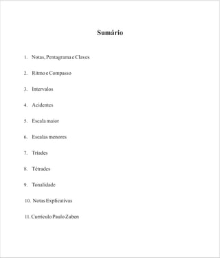 Sumário

1. Notas, Pentagrama e Claves
2. Ritmo e Compasso
3. Intervalos
4. Acidentes
5. Escala maior
6. Escalas menores
7. Tríades
8. Tétrades
9. Tonalidade
10. Notas Explicativas
11. Currículo Paulo Zuben

 