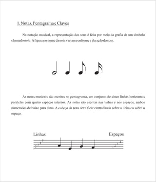 1. Notas, Pentagrama e Claves
Na notação musical, a representação dos sons é feita por meio da grafia de um símbolo
chamado nota. A figura e o nome da nota variam conforme a duração do som.

As notas musicais são escritas no pentagrama, um conjunto de cinco linhas horizontais
paralelas com quatro espaços internos. As notas são escritas nas linhas e nos espaços, ambos
numerados de baixo para cima. A cabeça da nota deve ficar centralizada sobre a linha ou sobre o
espaço.

 
