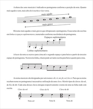 A altura dos sons musicais é indicada no pentagrama conforme a posição da nota. Quanto
mais agudo o som, mais alto ele é escrito e vice-versa.

Há notas mais agudas e mais graves que ultrapassam o pentagrama. Essas notas são escritas
em linhas e espaços suplementares, numerados conforme sua distância do pentagrama.

A haste da nota se escreve para cima até o segundo espaço e para baixo a partir do terceiro
espaço do pentagrama. Na terceira linha, a haste pode ser tanto escrita para baixo quanto para cima.

As notas musicais são designadas por sete nomes: dó, ré, mi, fá, sol, lá e si. Para que as notas
recebam nome no pentagrama é necessária a utilização de uma clave. Há três tipos de claves: de sol,
de fá e de dó. Cada uma dessas claves designa respectivamente o nome da nota na linha onde está
escrita.

 