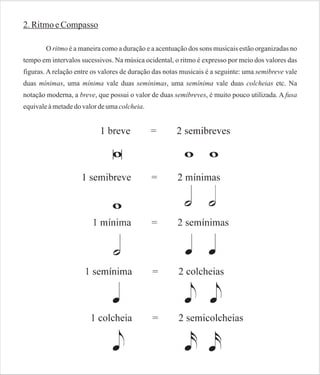 2. Ritmo e Compasso
O ritmo é a maneira como a duração e a acentuação dos sons musicais estão organizadas no
tempo em intervalos sucessivos. Na música ocidental, o ritmo é expresso por meio dos valores das
figuras. A relação entre os valores de duração das notas musicais é a seguinte: uma semibreve vale
duas mínimas, uma mínima vale duas semínimas, uma semínima vale duas colcheias etc. Na
notação moderna, a breve, que possui o valor de duas semibreves, é muito pouco utilizada. A fusa
equivale à metade do valor de uma colcheia.

 