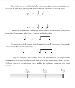 O ponto de aumento é escrito à direita das notas e pausas para aumentar a metade do valor
de duração da figura. Dois pontos à direita das notas e pausas aumentam ¾ do valor da figura.

Como vimos anteriormente, a nota sem ponto de aumento se subdivide em duas notas de
menor valor. Essa nota é um valor simples e tem uma subdivisão binária.

A nota com um ponto de aumento se subdivide em três notas de menor valor e é chamada de
valor composto. Sua subdivisão é ternária.

O compasso é utilizado para dividir a música em partes menores. Os compassos são
separados entre si por um travessão, também conhecido como barra de compasso (barra simples).
Conforme o exemplo a seguir, outras barras também são escritas no pentagrama com outras
funções.

 