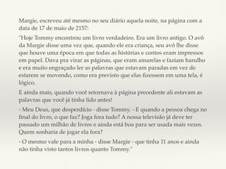 Margie, escreveu até mesmo no seu diário aquela noite, na página com a
data de 17 de maio de 2157:
"Hoje Tommy encontrou um livro verdadeiro. Era um livro antigo. O avô
da Margie disse uma vez que, quando ele era criança, seu avô lhe disse
que houve uma época em que todas as histórias e contos eram impressos
em papel. Dava pra virar as páginas, que eram amarelas e faziam barulho
e era muito engraçado ler as palavras que estavam paradas em vez de
estarem se movendo, como era previsto que elas ﬁzessem em uma tela, é
lógico.
E ainda mais, quando você retornava à página precedente ali estavam as
palavras que você já tinha lido antes!
- Meu Deus, que desperdício - disse Tommy. - E quando a pessoa chega no
ﬁnal do livro, o que faz? Joga fora tudo? A nossa televisão já deve ter
passado um milhão de livros e ainda está boa para ser usada mais vezes.
Quem sonharia de jogar ela fora?
- O mesmo vale para a minha - disse Margie - que tinha 11 anos e ainda
não tinha visto tantos livros quanto Tommy."
 