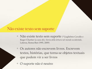 Não existe texto sem suporte
❖ Não existe texto sem suporte (“Guglielmo Cavallo e
Roger Chartier (a cura di), Storia della lettura nel mondo occidentale,
Laterza, Roma-Bari 1995, 2009)
❖ Os autores não escrevem livros. Escrevem
textos, histórias, que torna-se objetos textuais
que podem vir a ser livros
❖ O suporte não é neutro
 