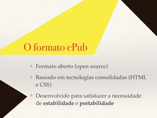 O formato ePub
❖ Formato aberto (open source)
❖ Baseado em tecnologias consolidadas (HTML
e CSS)
❖ Desenvolvido para satisfazer a necessidade
de estabilidade e portabilidade
 