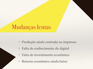 Mudanças lentas
❖ Produção ainda centrada no impresso
❖ Falta de conhecimento do digital
❖ Falta de investimento econômico
❖ Retorno econômico ainda baixo
 