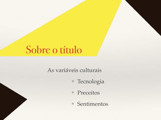 Sobre o título
❖ Tecnologia
❖ Preceitos
❖ Sentimentos
As variáveis culturais
 