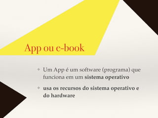 App ou e-book
❖ Um App é um software (programa) que
funciona em um sistema operativo
❖ usa os recursos do sistema operativo e
do hardware
 