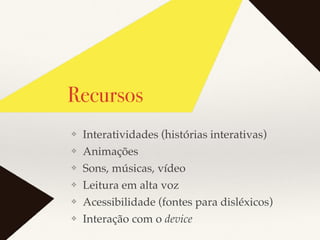 Recursos
❖ Interatividades (histórias interativas)
❖ Animações
❖ Sons, músicas, vídeo
❖ Leitura em alta voz
❖ Acessibilidade (fontes para disléxicos)
❖ Interação com o device
 