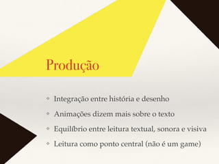 Produção
❖ Integração entre história e desenho
❖ Animações dizem mais sobre o texto
❖ Equilíbrio entre leitura textual, sonora e visiva
❖ Leitura como ponto central (não é um game)
 