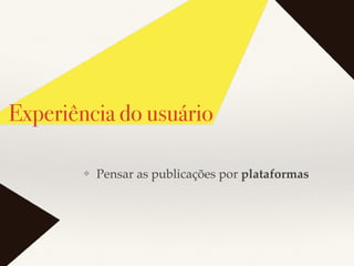 Experiência do usuário
❖ Pensar as publicações por plataformas
 