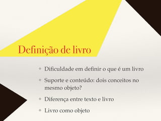 ❖ Diﬁculdade em deﬁnir o que é um livro
❖ Suporte e conteúdo: dois conceitos no
mesmo objeto?
❖ Diferença entre texto e livro
❖ Livro como objeto
Definição de livro
 