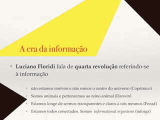 A era da informação
❖ não estamos imóveis e não somos o centro do universo (Copérnico)
❖ Somos animais e pertencemos ao reino animal (Darwin)
❖ Estamos longe de sermos transparentes e claros a nós mesmos (Freud)
❖ Estamos todos conectados. Somos informational organisms (inforgs)
❖ Luciano Floridi fala de quarta revolução referindo-se
à informação
 