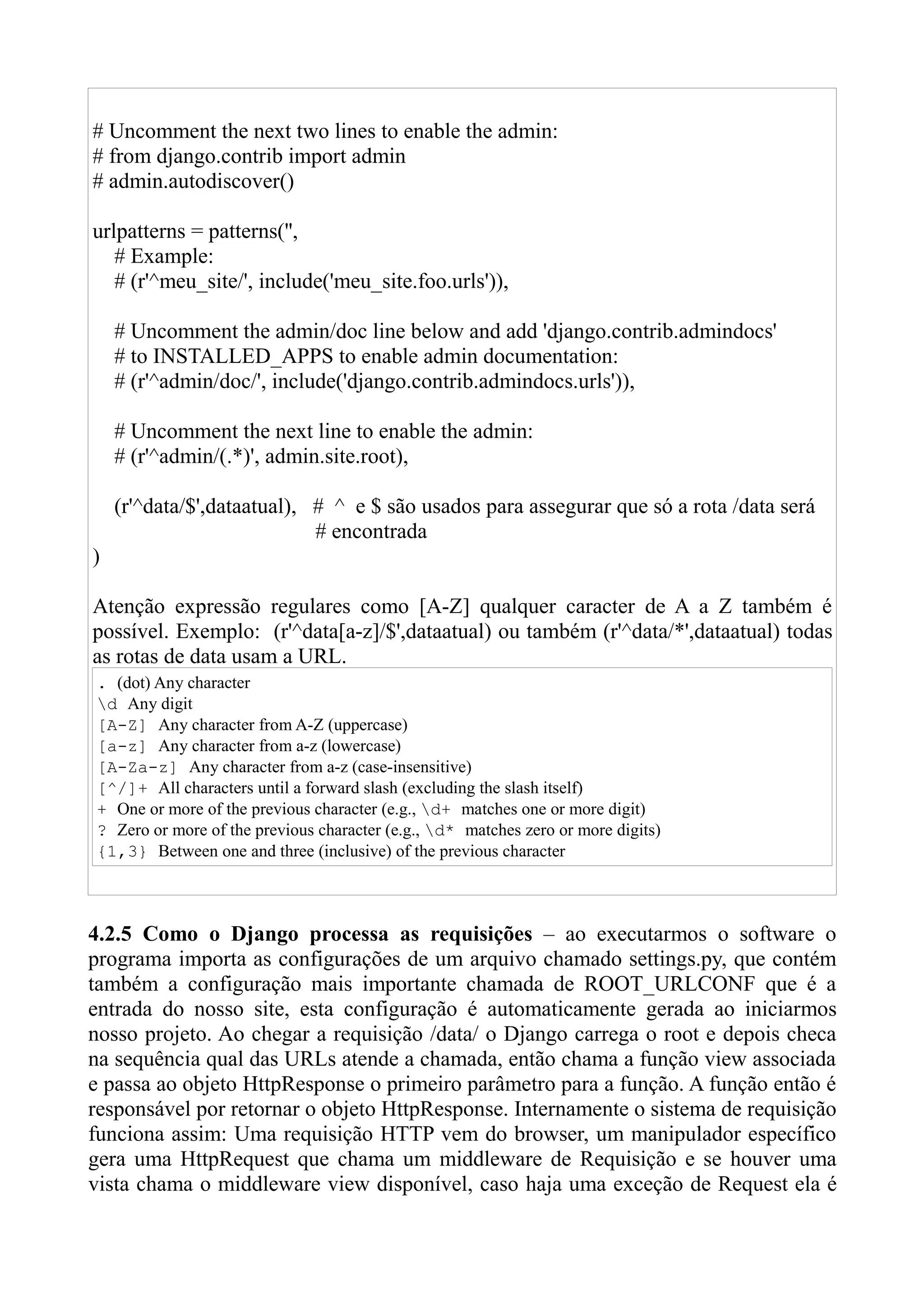 # Uncomment the next two lines to enable the admin:
# from django.contrib import admin
# admin.autodiscover()

urlpatterns = patterns('',
   # Example:
   # (r'^meu_site/', include('meu_site.foo.urls')),

    # Uncomment the admin/doc line below and add 'django.contrib.admindocs'
    # to INSTALLED_APPS to enable admin documentation:
    # (r'^admin/doc/', include('django.contrib.admindocs.urls')),

    # Uncomment the next line to enable the admin:
    # (r'^admin/(.*)', admin.site.root),

    (r'^data/$',dataatual), # ^ e $ são usados para assegurar que só a rota /data será
                            # encontrada
)

Atenção expressão regulares como [A-Z] qualquer caracter de A a Z também é
possível. Exemplo: (r'^data[a-z]/$',dataatual) ou também (r'^data/*',dataatual) todas
as rotas de data usam a URL.
. (dot) Any character
d Any digit
[A-Z] Any character from A-Z (uppercase)
[a-z] Any character from a-z (lowercase)
[A-Za-z] Any character from a-z (case-insensitive)
[^/]+ All characters until a forward slash (excluding the slash itself)
+ One or more of the previous character (e.g., d+ matches one or more digit)
? Zero or more of the previous character (e.g., d* matches zero or more digits)
{1,3} Between one and three (inclusive) of the previous character



4.2.5 Como o Django processa as requisições – ao executarmos o software o
programa importa as configurações de um arquivo chamado settings.py, que contém
também a configuração mais importante chamada de ROOT_URLCONF que é a
entrada do nosso site, esta configuração é automaticamente gerada ao iniciarmos
nosso projeto. Ao chegar a requisição /data/ o Django carrega o root e depois checa
na sequência qual das URLs atende a chamada, então chama a função view associada
e passa ao objeto HttpResponse o primeiro parâmetro para a função. A função então é
responsável por retornar o objeto HttpResponse. Internamente o sistema de requisição
funciona assim: Uma requisição HTTP vem do browser, um manipulador específico
gera uma HttpRequest que chama um middleware de Requisição e se houver uma
vista chama o middleware view disponível, caso haja uma exceção de Request ela é
 