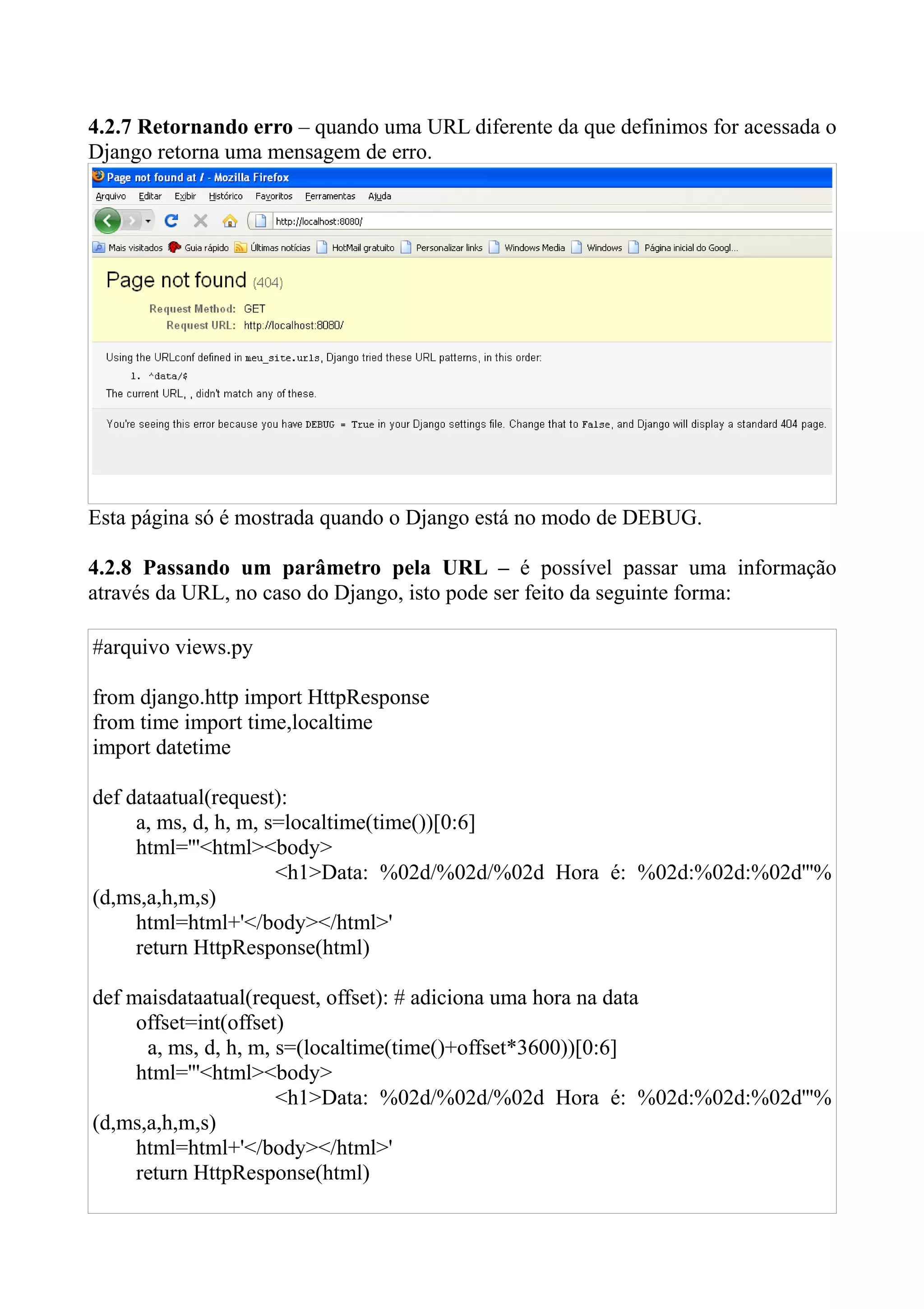 4.2.7 Retornando erro – quando uma URL diferente da que definimos for acessada o
Django retorna uma mensagem de erro.




Esta página só é mostrada quando o Django está no modo de DEBUG.

4.2.8 Passando um parâmetro pela URL – é possível passar uma informação
através da URL, no caso do Django, isto pode ser feito da seguinte forma:

#arquivo views.py

from django.http import HttpResponse
from time import time,localtime
import datetime

def dataatual(request):
     a, ms, d, h, m, s=localtime(time())[0:6]
     html='''<html><body>
                      <h1>Data: %02d/%02d/%02d Hora é: %02d:%02d:%02d'''%
(d,ms,a,h,m,s)
     html=html+'</body></html>'
     return HttpResponse(html)

def maisdataatual(request, offset): # adiciona uma hora na data
     offset=int(offset)
      a, ms, d, h, m, s=(localtime(time()+offset*3600))[0:6]
     html='''<html><body>
                      <h1>Data: %02d/%02d/%02d Hora é: %02d:%02d:%02d'''%
(d,ms,a,h,m,s)
     html=html+'</body></html>'
     return HttpResponse(html)
 