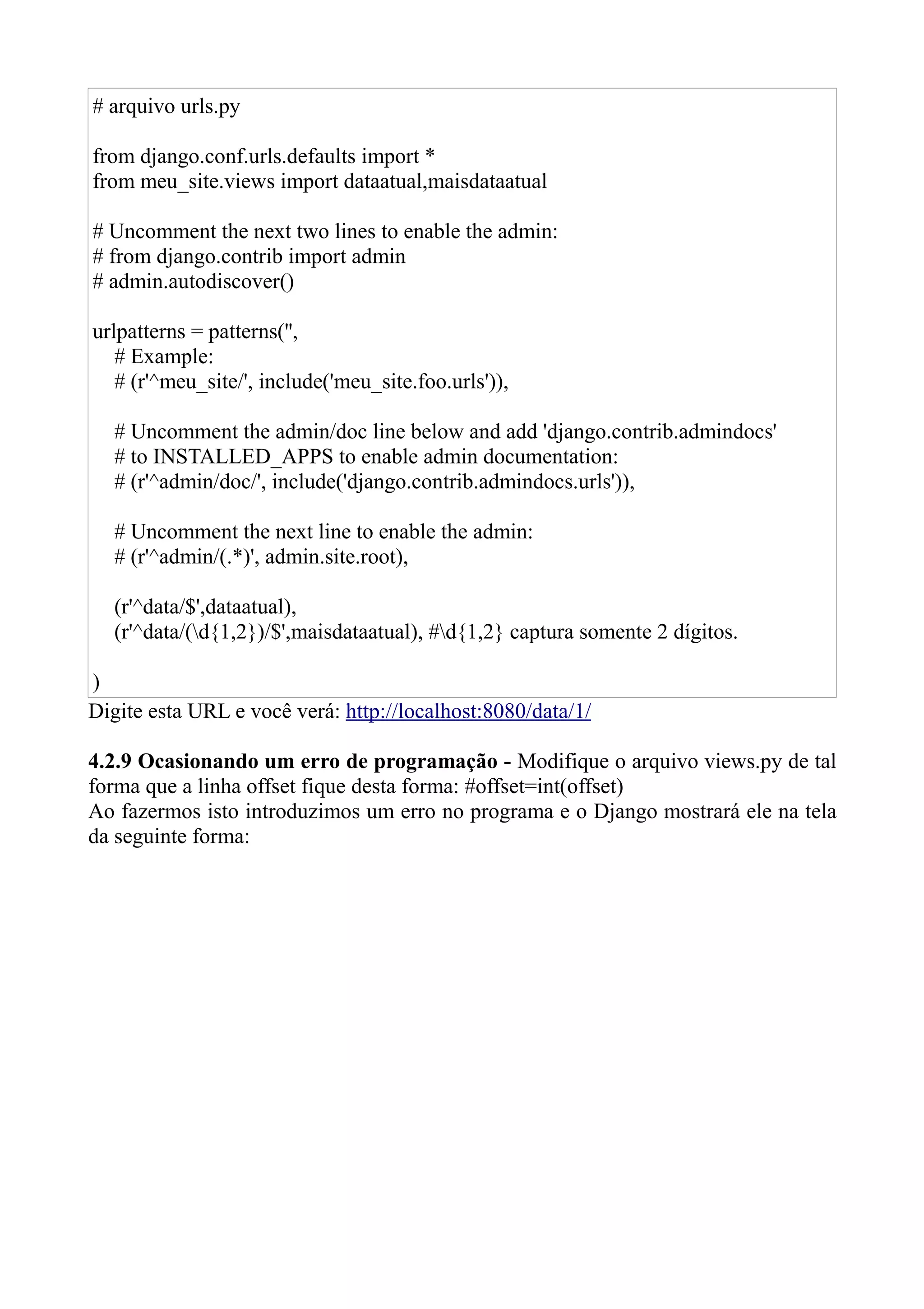 # arquivo urls.py

from django.conf.urls.defaults import *
from meu_site.views import dataatual,maisdataatual

# Uncomment the next two lines to enable the admin:
# from django.contrib import admin
# admin.autodiscover()

urlpatterns = patterns('',
   # Example:
   # (r'^meu_site/', include('meu_site.foo.urls')),

   # Uncomment the admin/doc line below and add 'django.contrib.admindocs'
   # to INSTALLED_APPS to enable admin documentation:
   # (r'^admin/doc/', include('django.contrib.admindocs.urls')),

   # Uncomment the next line to enable the admin:
   # (r'^admin/(.*)', admin.site.root),

   (r'^data/$',dataatual),
   (r'^data/(d{1,2})/$',maisdataatual), #d{1,2} captura somente 2 dígitos.

)
Digite esta URL e você verá: http://localhost:8080/data/1/

4.2.9 Ocasionando um erro de programação - Modifique o arquivo views.py de tal
forma que a linha offset fique desta forma: #offset=int(offset)
Ao fazermos isto introduzimos um erro no programa e o Django mostrará ele na tela
da seguinte forma:
 