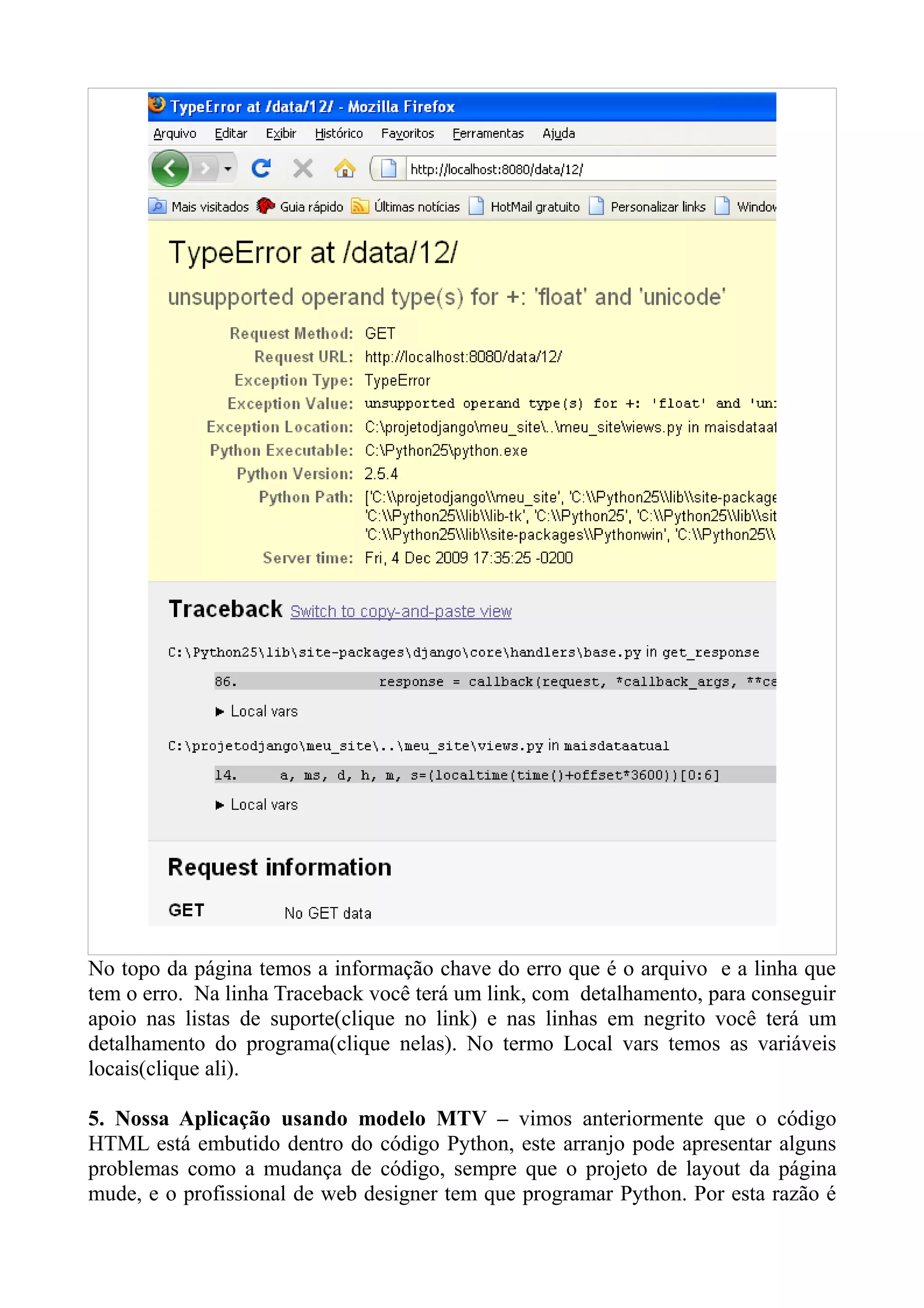 No topo da página temos a informação chave do erro que é o arquivo e a linha que
tem o erro. Na linha Traceback você terá um link, com detalhamento, para conseguir
apoio nas listas de suporte(clique no link) e nas linhas em negrito você terá um
detalhamento do programa(clique nelas). No termo Local vars temos as variáveis
locais(clique ali).

5. Nossa Aplicação usando modelo MTV – vimos anteriormente que o código
HTML está embutido dentro do código Python, este arranjo pode apresentar alguns
problemas como a mudança de código, sempre que o projeto de layout da página
mude, e o profissional de web designer tem que programar Python. Por esta razão é
 
