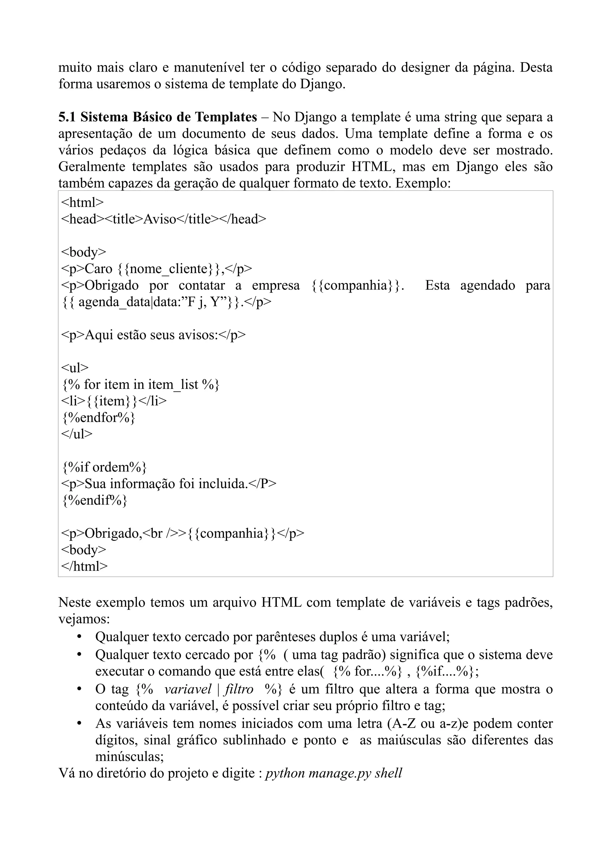 muito mais claro e manutenível ter o código separado do designer da página. Desta
forma usaremos o sistema de template do Django.

5.1 Sistema Básico de Templates – No Django a template é uma string que separa a
apresentação de um documento de seus dados. Uma template define a forma e os
vários pedaços da lógica básica que definem como o modelo deve ser mostrado.
Geralmente templates são usados para produzir HTML, mas em Django eles são
também capazes da geração de qualquer formato de texto. Exemplo:
 <html>
 <head><title>Aviso</title></head>

<body>
<p>Caro {{nome_cliente}},</p>
<p>Obrigado por contatar a empresa {{companhia}}.           Esta agendado para
{{ agenda_data|data:”F j, Y”}}.</p>

<p>Aqui estão seus avisos:</p>

<ul>
{% for item in item_list %}
<li>{{item}}</li>
{%endfor%}
</ul>

{%if ordem%}
<p>Sua informação foi incluida.</P>
{%endif%}

<p>Obrigado,<br />>{{companhia}}</p>
<body>
</html>

Neste exemplo temos um arquivo HTML com template de variáveis e tags padrões,
vejamos:
   • Qualquer texto cercado por parênteses duplos é uma variável;
   • Qualquer texto cercado por {% ( uma tag padrão) significa que o sistema deve
      executar o comando que está entre elas( {% for....%} , {%if....%};
   • O tag {% variavel | filtro %} é um filtro que altera a forma que mostra o
      conteúdo da variável, é possível criar seu próprio filtro e tag;
   • As variáveis tem nomes iniciados com uma letra (A-Z ou a-z)e podem conter
      dígitos, sinal gráfico sublinhado e ponto e as maiúsculas são diferentes das
      minúsculas;
Vá no diretório do projeto e digite : python manage.py shell
 