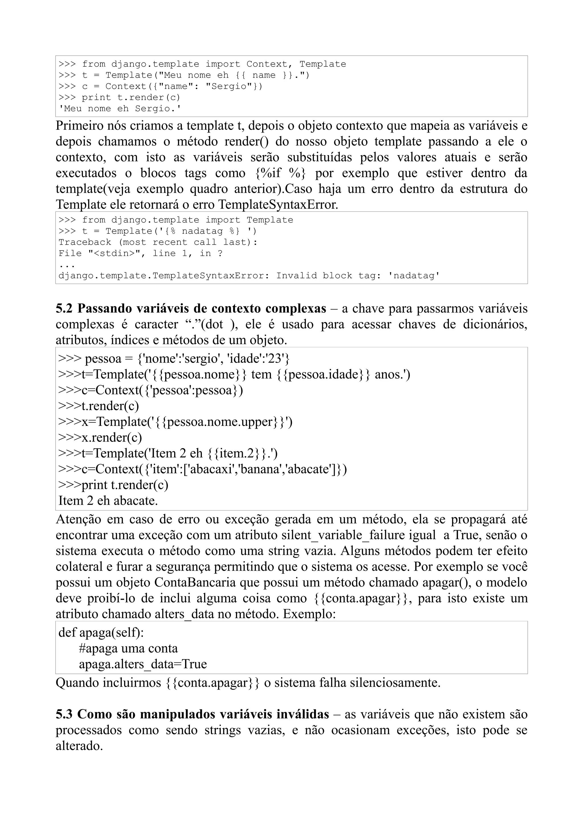 >>> from django.template import Context, Template
>>> t = Template("Meu nome eh {{ name }}.")
>>> c = Context({"name": "Sergio"})
>>> print t.render(c)
'Meu nome eh Sergio.'
Primeiro nós criamos a template t, depois o objeto contexto que mapeia as variáveis e
depois chamamos o método render() do nosso objeto template passando a ele o
contexto, com isto as variáveis serão substituídas pelos valores atuais e serão
executados o blocos tags como {%if %} por exemplo que estiver dentro da
template(veja exemplo quadro anterior).Caso haja um erro dentro da estrutura do
Template ele retornará o erro TemplateSyntaxError.
>>> from django.template import Template
>>> t = Template('{% nadatag %} ')
Traceback (most recent call last):
File "<stdin>", line 1, in ?
...
django.template.TemplateSyntaxError: Invalid block tag: 'nadatag'


5.2 Passando variáveis de contexto complexas – a chave para passarmos variáveis
complexas é caracter “.”(dot ), ele é usado para acessar chaves de dicionários,
atributos, índices e métodos de um objeto.
 >>> pessoa = {'nome':'sergio', 'idade':'23'}
 >>>t=Template('{{pessoa.nome}} tem {{pessoa.idade}} anos.')
 >>>c=Context({'pessoa':pessoa})
 >>>t.render(c)
 >>>x=Template('{{pessoa.nome.upper}}')
 >>>x.render(c)
 >>>t=Template('Item 2 eh {{item.2}}.')
 >>>c=Context({'item':['abacaxi','banana','abacate']})
 >>>print t.render(c)
 Item 2 eh abacate.
Atenção em caso de erro ou exceção gerada em um método, ela se propagará até
encontrar uma exceção com um atributo silent_variable_failure igual a True, senão o
sistema executa o método como uma string vazia. Alguns métodos podem ter efeito
colateral e furar a segurança permitindo que o sistema os acesse. Por exemplo se você
possui um objeto ContaBancaria que possui um método chamado apagar(), o modelo
deve proibí-lo de inclui alguma coisa como {{conta.apagar}}, para isto existe um
atributo chamado alters_data no método. Exemplo:
 def apaga(self):
     #apaga uma conta
     apaga.alters_data=True
Quando incluirmos {{conta.apagar}} o sistema falha silenciosamente.

5.3 Como são manipulados variáveis inválidas – as variáveis que não existem são
processados como sendo strings vazias, e não ocasionam exceções, isto pode se
alterado.
 