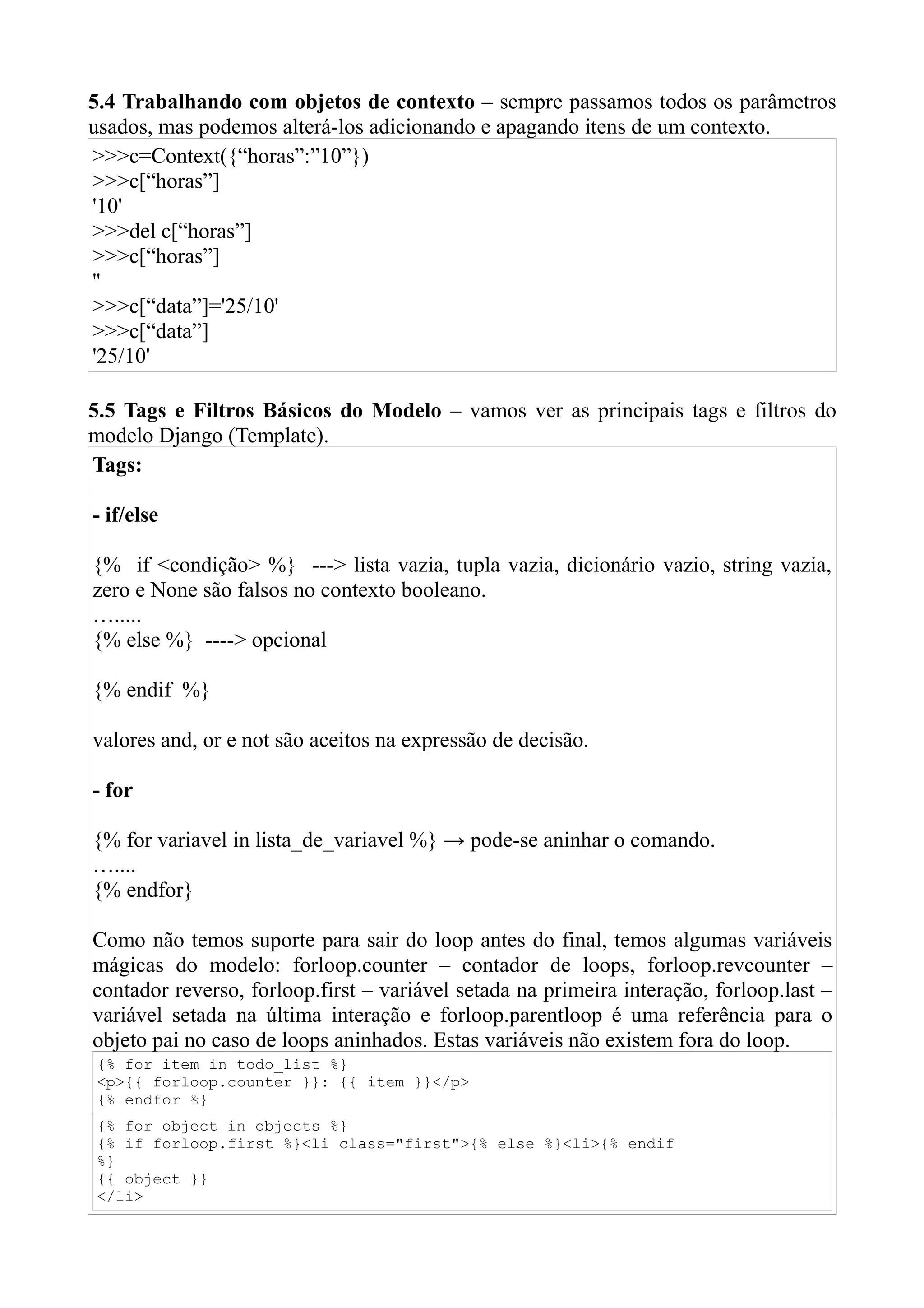 5.4 Trabalhando com objetos de contexto – sempre passamos todos os parâmetros
usados, mas podemos alterá-los adicionando e apagando itens de um contexto.
>>>c=Context({“horas”:”10”})
>>>c[“horas”]
'10'
>>>del c[“horas”]
>>>c[“horas”]
''
>>>c[“data”]='25/10'
>>>c[“data”]
'25/10'

5.5 Tags e Filtros Básicos do Modelo – vamos ver as principais tags e filtros do
modelo Django (Template).
Tags:

- if/else

{% if <condição> %} ---> lista vazia, tupla vazia, dicionário vazio, string vazia,
zero e None são falsos no contexto booleano.
….....
{% else %} ----> opcional

{% endif %}

valores and, or e not são aceitos na expressão de decisão.

- for

{% for variavel in lista_de_variavel %} → pode-se aninhar o comando.
…....
{% endfor}

Como não temos suporte para sair do loop antes do final, temos algumas variáveis
mágicas do modelo: forloop.counter – contador de loops, forloop.revcounter –
contador reverso, forloop.first – variável setada na primeira interação, forloop.last –
variável setada na última interação e forloop.parentloop é uma referência para o
objeto pai no caso de loops aninhados. Estas variáveis não existem fora do loop.
{% for item in todo_list %}
<p>{{ forloop.counter }}: {{ item }}</p>
{% endfor %}
{% for object in objects %}
{% if forloop.first %}<li class="first">{% else %}<li>{% endif
%}
{{ object }}
</li>
 