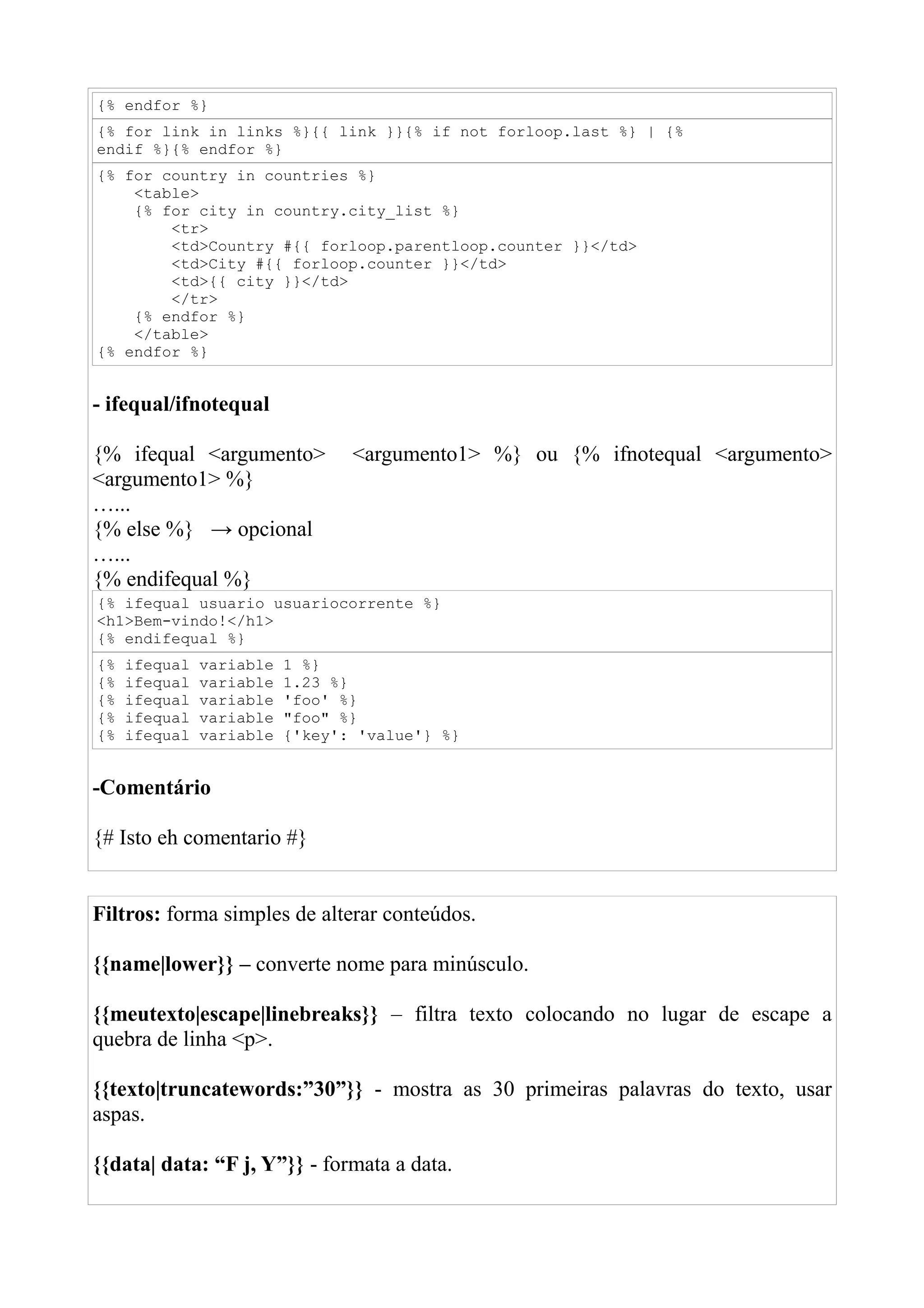 {% endfor %}
{% for link in links %}{{ link }}{% if not forloop.last %} | {%
endif %}{% endfor %}
{% for country in countries %}
    <table>
    {% for city in country.city_list %}
        <tr>
        <td>Country #{{ forloop.parentloop.counter }}</td>
        <td>City #{{ forloop.counter }}</td>
        <td>{{ city }}</td>
        </tr>
    {% endfor %}
    </table>
{% endfor %}


- ifequal/ifnotequal

{% ifequal <argumento>           <argumento1> %} ou {% ifnotequal <argumento>
<argumento1> %}
…...
{% else %} → opcional
…...
{% endifequal %}
{% ifequal usuario usuariocorrente %}
<h1>Bem-vindo!</h1>
{% endifequal %}
{%   ifequal   variable   1 %}
{%   ifequal   variable   1.23 %}
{%   ifequal   variable   'foo' %}
{%   ifequal   variable   "foo" %}
{%   ifequal   variable   {'key': 'value'} %}


-Comentário

{# Isto eh comentario #}


Filtros: forma simples de alterar conteúdos.

{{name|lower}} – converte nome para minúsculo.

{{meutexto|escape|linebreaks}} – filtra texto colocando no lugar de escape a
quebra de linha <p>.

{{texto|truncatewords:”30”}} - mostra as 30 primeiras palavras do texto, usar
aspas.

{{data| data: “F j, Y”}} - formata a data.
 