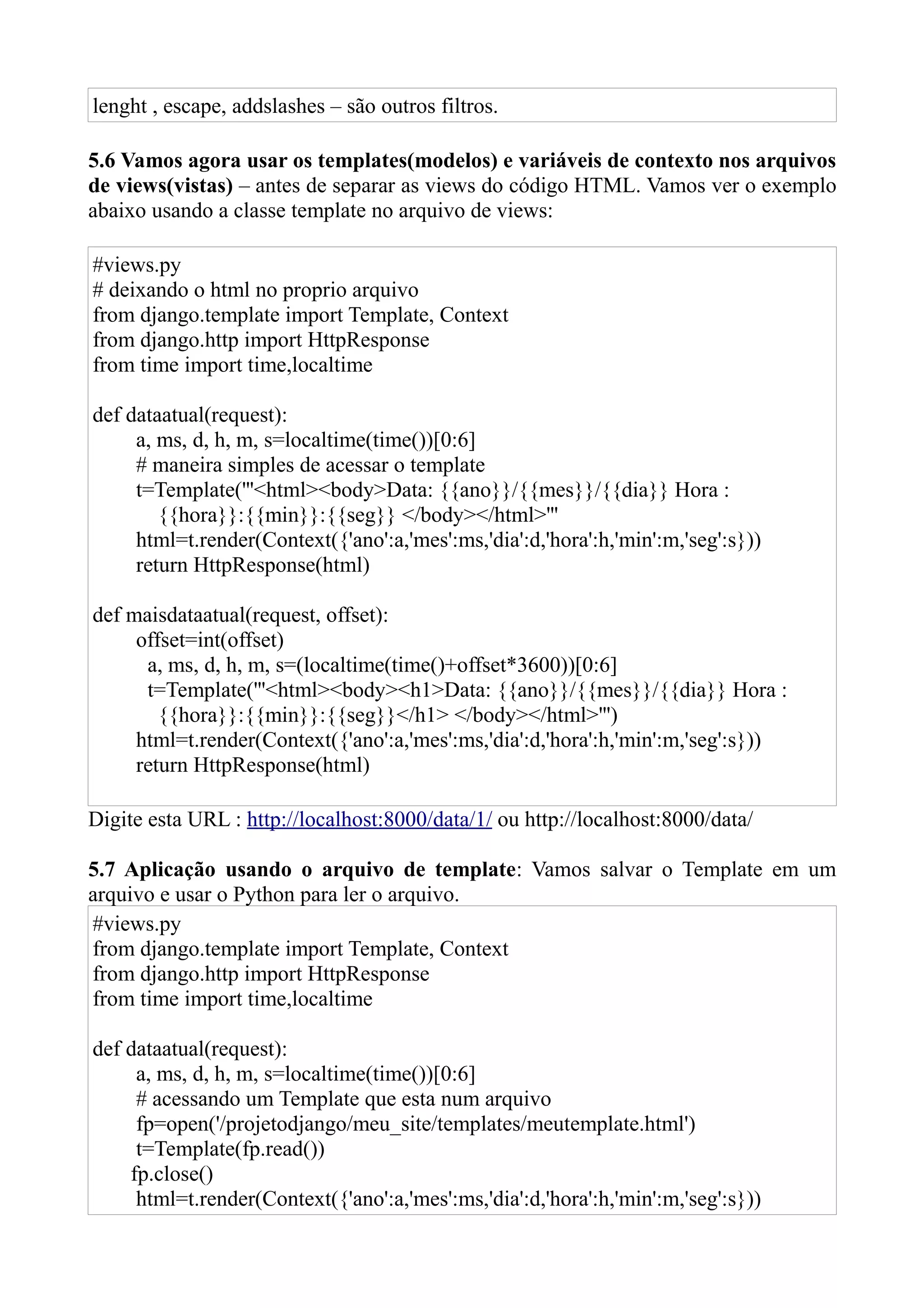 lenght , escape, addslashes – são outros filtros.

5.6 Vamos agora usar os templates(modelos) e variáveis de contexto nos arquivos
de views(vistas) – antes de separar as views do código HTML. Vamos ver o exemplo
abaixo usando a classe template no arquivo de views:

#views.py
# deixando o html no proprio arquivo
from django.template import Template, Context
from django.http import HttpResponse
from time import time,localtime

def dataatual(request):
     a, ms, d, h, m, s=localtime(time())[0:6]
     # maneira simples de acessar o template
     t=Template('''<html><body>Data: {{ano}}/{{mes}}/{{dia}} Hora :
        {{hora}}:{{min}}:{{seg}} </body></html>'''
     html=t.render(Context({'ano':a,'mes':ms,'dia':d,'hora':h,'min':m,'seg':s}))
     return HttpResponse(html)

def maisdataatual(request, offset):
     offset=int(offset)
      a, ms, d, h, m, s=(localtime(time()+offset*3600))[0:6]
      t=Template('''<html><body><h1>Data: {{ano}}/{{mes}}/{{dia}} Hora :
        {{hora}}:{{min}}:{{seg}}</h1> </body></html>''')
     html=t.render(Context({'ano':a,'mes':ms,'dia':d,'hora':h,'min':m,'seg':s}))
     return HttpResponse(html)

Digite esta URL : http://localhost:8000/data/1/ ou http://localhost:8000/data/

5.7 Aplicação usando o arquivo de template: Vamos salvar o Template em um
arquivo e usar o Python para ler o arquivo.
#views.py
from django.template import Template, Context
from django.http import HttpResponse
from time import time,localtime

def dataatual(request):
     a, ms, d, h, m, s=localtime(time())[0:6]
     # acessando um Template que esta num arquivo
     fp=open('/projetodjango/meu_site/templates/meutemplate.html')
     t=Template(fp.read())
    fp.close()
     html=t.render(Context({'ano':a,'mes':ms,'dia':d,'hora':h,'min':m,'seg':s}))
 