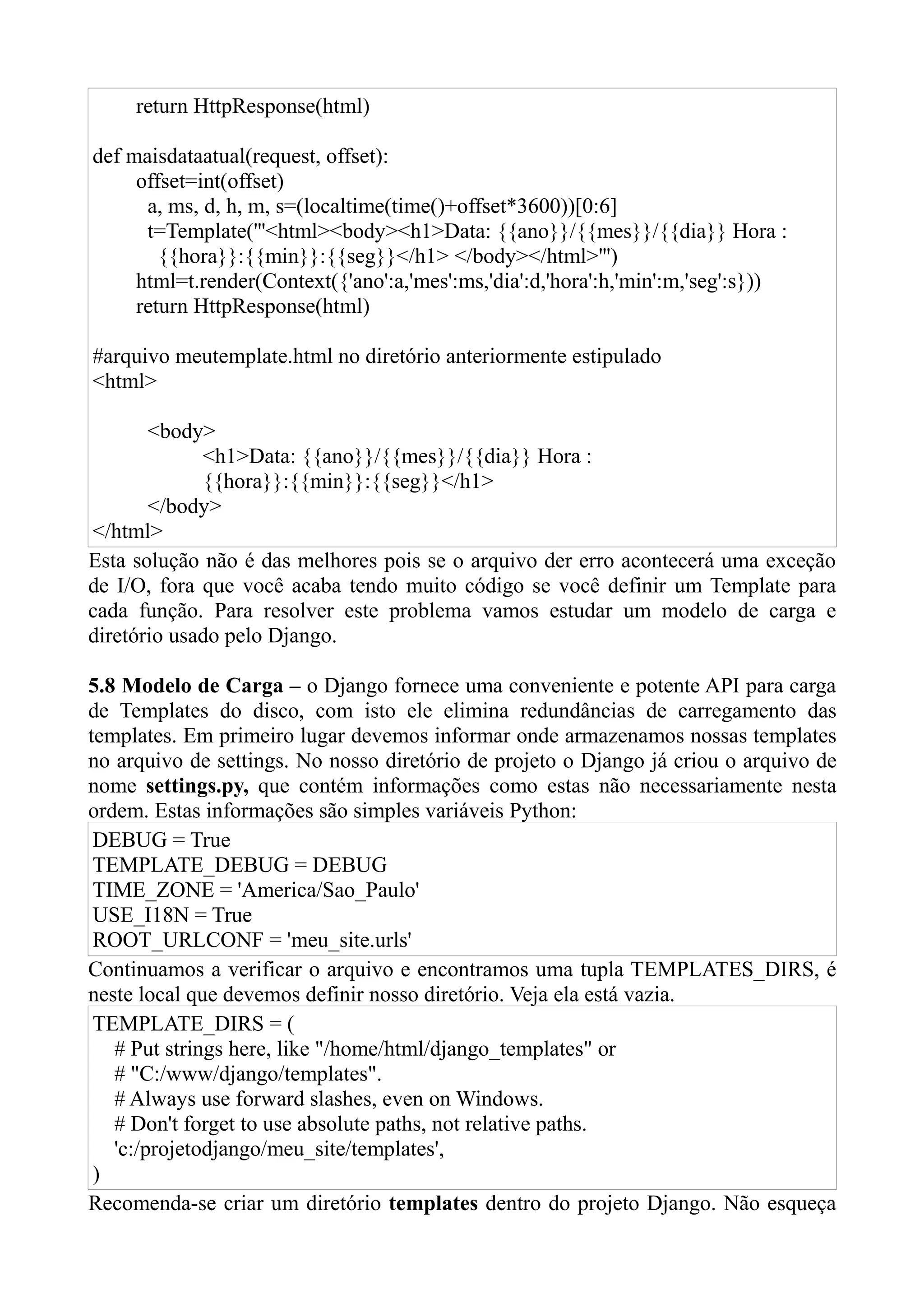 return HttpResponse(html)

def maisdataatual(request, offset):
     offset=int(offset)
      a, ms, d, h, m, s=(localtime(time()+offset*3600))[0:6]
      t=Template('''<html><body><h1>Data: {{ano}}/{{mes}}/{{dia}} Hora :
        {{hora}}:{{min}}:{{seg}}</h1> </body></html>''')
     html=t.render(Context({'ano':a,'mes':ms,'dia':d,'hora':h,'min':m,'seg':s}))
     return HttpResponse(html)

#arquivo meutemplate.html no diretório anteriormente estipulado
<html>

       <body>
             <h1>Data: {{ano}}/{{mes}}/{{dia}} Hora :
             {{hora}}:{{min}}:{{seg}}</h1>
       </body>
</html>
Esta solução não é das melhores pois se o arquivo der erro acontecerá uma exceção
de I/O, fora que você acaba tendo muito código se você definir um Template para
cada função. Para resolver este problema vamos estudar um modelo de carga e
diretório usado pelo Django.

5.8 Modelo de Carga – o Django fornece uma conveniente e potente API para carga
de Templates do disco, com isto ele elimina redundâncias de carregamento das
templates. Em primeiro lugar devemos informar onde armazenamos nossas templates
no arquivo de settings. No nosso diretório de projeto o Django já criou o arquivo de
nome settings.py, que contém informações como estas não necessariamente nesta
ordem. Estas informações são simples variáveis Python:
 DEBUG = True
 TEMPLATE_DEBUG = DEBUG
 TIME_ZONE = 'America/Sao_Paulo'
 USE_I18N = True
 ROOT_URLCONF = 'meu_site.urls'
Continuamos a verificar o arquivo e encontramos uma tupla TEMPLATES_DIRS, é
neste local que devemos definir nosso diretório. Veja ela está vazia.
 TEMPLATE_DIRS = (
   # Put strings here, like "/home/html/django_templates" or
   # "C:/www/django/templates".
   # Always use forward slashes, even on Windows.
   # Don't forget to use absolute paths, not relative paths.
   'c:/projetodjango/meu_site/templates',
 )
Recomenda-se criar um diretório templates dentro do projeto Django. Não esqueça
 