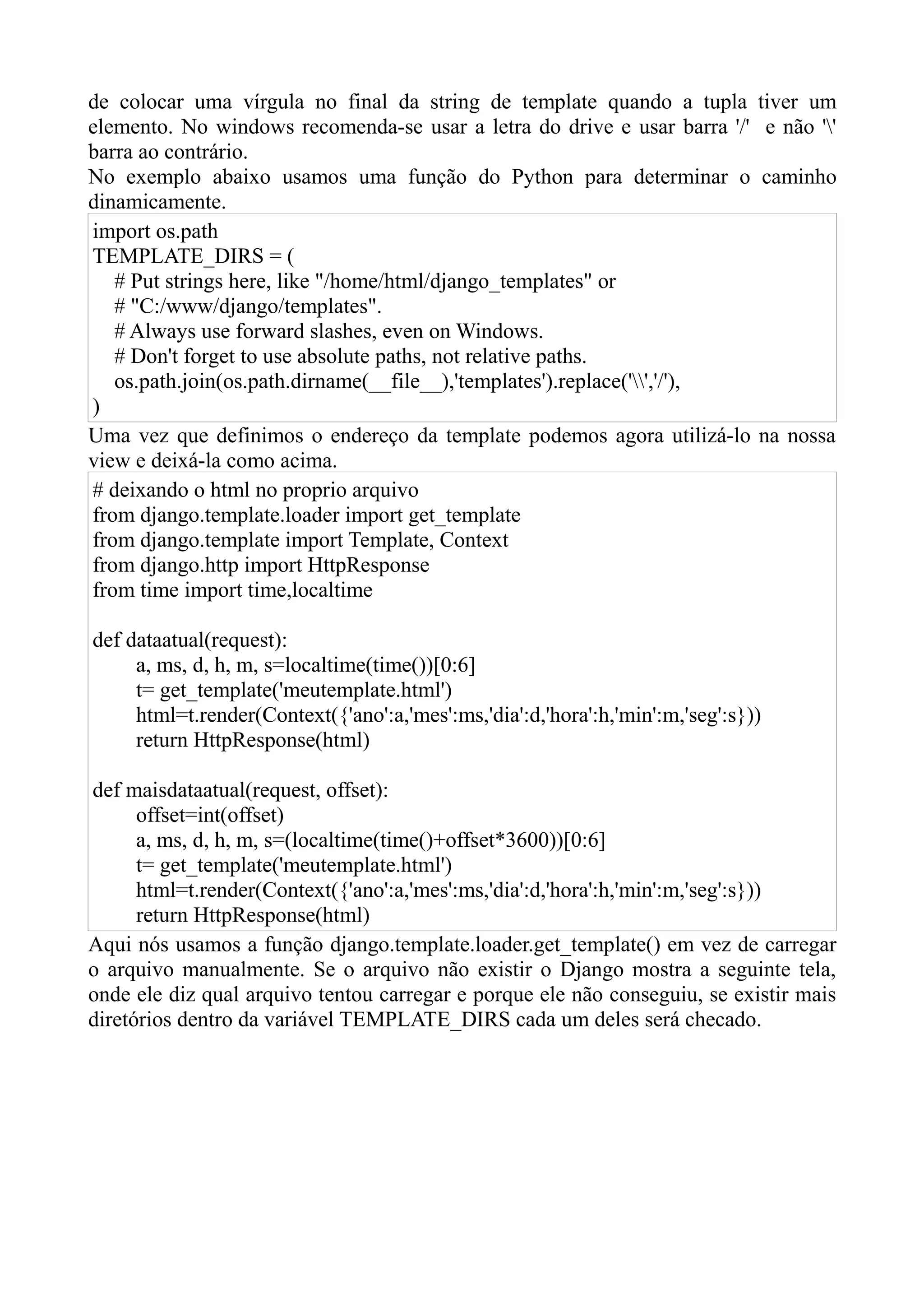 de colocar uma vírgula no final da string de template quando a tupla           tiver um
elemento. No windows recomenda-se usar a letra do drive e usar barra '/'        e não ''
barra ao contrário.
No exemplo abaixo usamos uma função do Python para determinar o                    caminho
dinamicamente.
import os.path
TEMPLATE_DIRS = (
   # Put strings here, like "/home/html/django_templates" or
   # "C:/www/django/templates".
   # Always use forward slashes, even on Windows.
   # Don't forget to use absolute paths, not relative paths.
   os.path.join(os.path.dirname(__file__),'templates').replace('','/'),
)
Uma vez que definimos o endereço da template podemos agora utilizá-lo          na nossa
view e deixá-la como acima.
# deixando o html no proprio arquivo
from django.template.loader import get_template
from django.template import Template, Context
from django.http import HttpResponse
from time import time,localtime

def dataatual(request):
     a, ms, d, h, m, s=localtime(time())[0:6]
     t= get_template('meutemplate.html')
     html=t.render(Context({'ano':a,'mes':ms,'dia':d,'hora':h,'min':m,'seg':s}))
     return HttpResponse(html)

def maisdataatual(request, offset):
      offset=int(offset)
      a, ms, d, h, m, s=(localtime(time()+offset*3600))[0:6]
      t= get_template('meutemplate.html')
      html=t.render(Context({'ano':a,'mes':ms,'dia':d,'hora':h,'min':m,'seg':s}))
      return HttpResponse(html)
Aqui nós usamos a função django.template.loader.get_template() em vez de carregar
o arquivo manualmente. Se o arquivo não existir o Django mostra a seguinte tela,
onde ele diz qual arquivo tentou carregar e porque ele não conseguiu, se existir mais
diretórios dentro da variável TEMPLATE_DIRS cada um deles será checado.
 