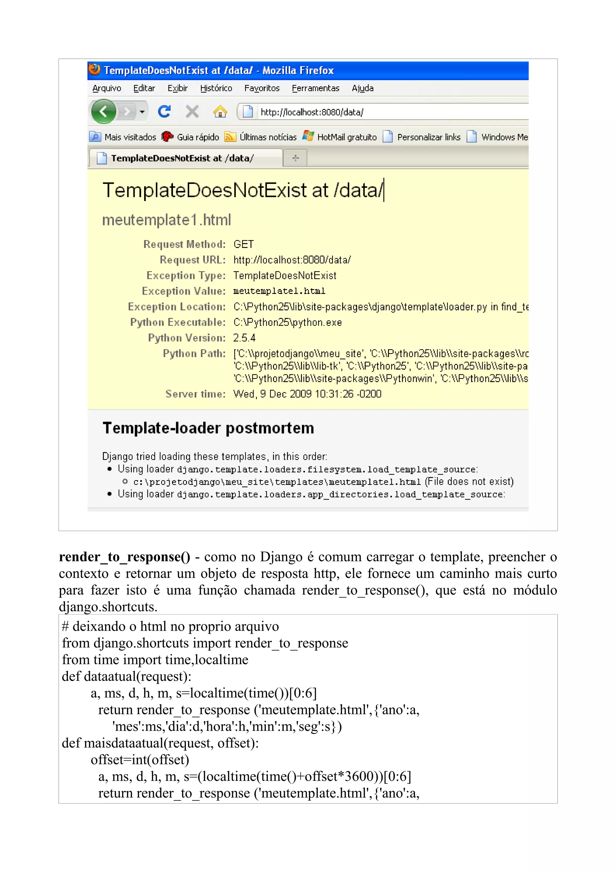 render_to_response() - como no Django é comum carregar o template, preencher o
contexto e retornar um objeto de resposta http, ele fornece um caminho mais curto
para fazer isto é uma função chamada render_to_response(), que está no módulo
django.shortcuts.
# deixando o html no proprio arquivo
from django.shortcuts import render_to_response
from time import time,localtime
def dataatual(request):
     a, ms, d, h, m, s=localtime(time())[0:6]
      return render_to_response ('meutemplate.html',{'ano':a,
         'mes':ms,'dia':d,'hora':h,'min':m,'seg':s})
def maisdataatual(request, offset):
     offset=int(offset)
      a, ms, d, h, m, s=(localtime(time()+offset*3600))[0:6]
      return render_to_response ('meutemplate.html',{'ano':a,
 