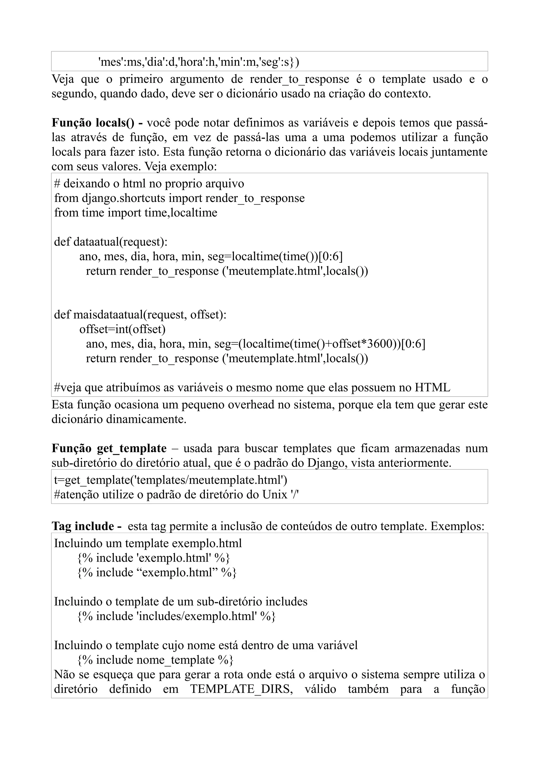 'mes':ms,'dia':d,'hora':h,'min':m,'seg':s})
Veja que o primeiro argumento de render_to_response é o template usado e o
segundo, quando dado, deve ser o dicionário usado na criação do contexto.

Função locals() - você pode notar definimos as variáveis e depois temos que passá-
las através de função, em vez de passá-las uma a uma podemos utilizar a função
locals para fazer isto. Esta função retorna o dicionário das variáveis locais juntamente
com seus valores. Veja exemplo:
 # deixando o html no proprio arquivo
 from django.shortcuts import render_to_response
 from time import time,localtime

def dataatual(request):
     ano, mes, dia, hora, min, seg=localtime(time())[0:6]
      return render_to_response ('meutemplate.html',locals())


def maisdataatual(request, offset):
     offset=int(offset)
      ano, mes, dia, hora, min, seg=(localtime(time()+offset*3600))[0:6]
      return render_to_response ('meutemplate.html',locals())

#veja que atribuímos as variáveis o mesmo nome que elas possuem no HTML
Esta função ocasiona um pequeno overhead no sistema, porque ela tem que gerar este
dicionário dinamicamente.

Função get_template – usada para buscar templates que ficam armazenadas num
sub-diretório do diretório atual, que é o padrão do Django, vista anteriormente.
 t=get_template('templates/meutemplate.html')
 #atenção utilize o padrão de diretório do Unix '/'

Tag include - esta tag permite a inclusão de conteúdos de outro template. Exemplos:
Incluindo um template exemplo.html
    {% include 'exemplo.html' %}
    {% include “exemplo.html” %}

Incluindo o template de um sub-diretório includes
    {% include 'includes/exemplo.html' %}

Incluindo o template cujo nome está dentro de uma variável
     {% include nome_template %}
Não se esqueça que para gerar a rota onde está o arquivo o sistema sempre utiliza o
diretório definido em TEMPLATE_DIRS, válido também para a função
 