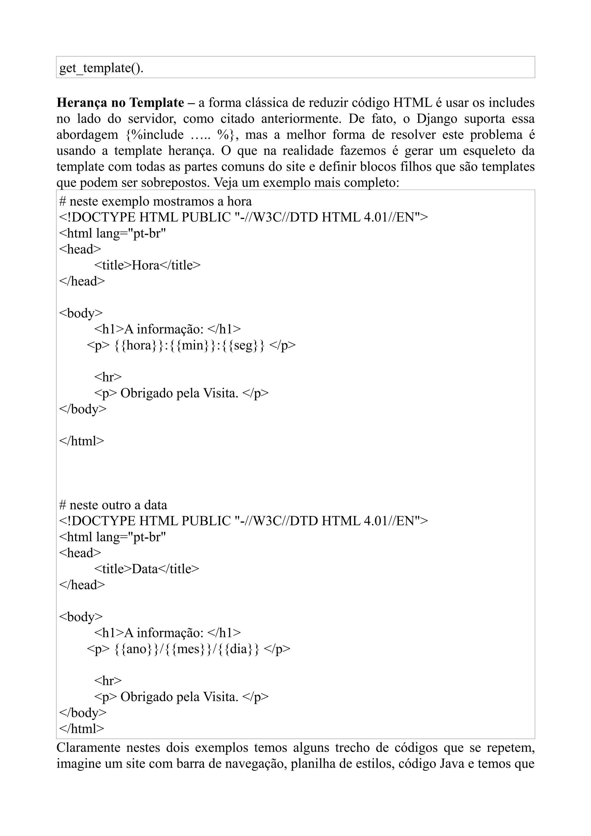 get_template().

Herança no Template – a forma clássica de reduzir código HTML é usar os includes
no lado do servidor, como citado anteriormente. De fato, o Django suporta essa
abordagem {%include ….. %}, mas a melhor forma de resolver este problema é
usando a template herança. O que na realidade fazemos é gerar um esqueleto da
template com todas as partes comuns do site e definir blocos filhos que são templates
que podem ser sobrepostos. Veja um exemplo mais completo:
 # neste exemplo mostramos a hora
 <!DOCTYPE HTML PUBLIC "-//W3C//DTD HTML 4.01//EN">
 <html lang="pt-br"
 <head>
       <title>Hora</title>
 </head>

<body>
     <h1>A informação: </h1>
    <p> {{hora}}:{{min}}:{{seg}} </p>

     <hr>
     <p> Obrigado pela Visita. </p>
</body>

</html>



# neste outro a data
<!DOCTYPE HTML PUBLIC "-//W3C//DTD HTML 4.01//EN">
<html lang="pt-br"
<head>
      <title>Data</title>
</head>

<body>
     <h1>A informação: </h1>
    <p> {{ano}}/{{mes}}/{{dia}} </p>

      <hr>
      <p> Obrigado pela Visita. </p>
 </body>
 </html>
Claramente nestes dois exemplos temos alguns trecho de códigos que se repetem,
imagine um site com barra de navegação, planilha de estilos, código Java e temos que
 