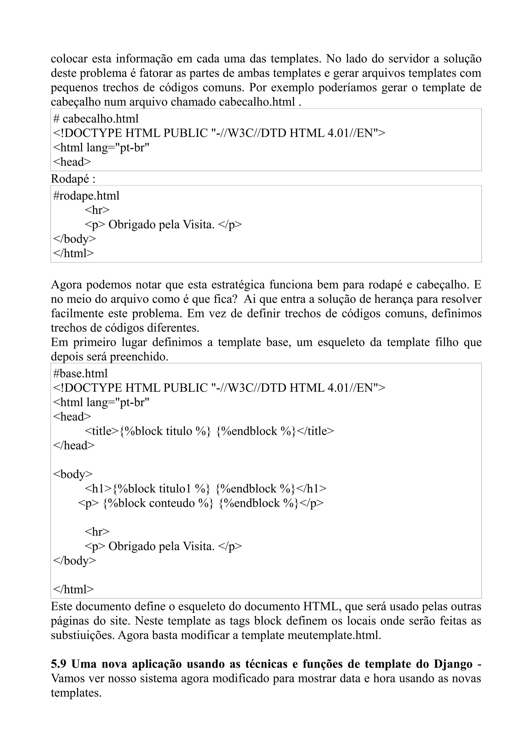 colocar esta informação em cada uma das templates. No lado do servidor a solução
deste problema é fatorar as partes de ambas templates e gerar arquivos templates com
pequenos trechos de códigos comuns. Por exemplo poderíamos gerar o template de
cabeçalho num arquivo chamado cabecalho.html .
# cabecalho.html
<!DOCTYPE HTML PUBLIC "-//W3C//DTD HTML 4.01//EN">
<html lang="pt-br"
<head>
Rodapé :
#rodape.html
       <hr>
       <p> Obrigado pela Visita. </p>
</body>
</html>

Agora podemos notar que esta estratégica funciona bem para rodapé e cabeçalho. E
no meio do arquivo como é que fica? Ai que entra a solução de herança para resolver
facilmente este problema. Em vez de definir trechos de códigos comuns, definimos
trechos de códigos diferentes.
Em primeiro lugar definimos a template base, um esqueleto da template filho que
depois será preenchido.
 #base.html
 <!DOCTYPE HTML PUBLIC "-//W3C//DTD HTML 4.01//EN">
 <html lang="pt-br"
 <head>
       <title>{%block titulo %} {%endblock %}</title>
 </head>

<body>
     <h1>{%block titulo1 %} {%endblock %}</h1>
    <p> {%block conteudo %} {%endblock %}</p>

     <hr>
     <p> Obrigado pela Visita. </p>
</body>

 </html>
Este documento define o esqueleto do documento HTML, que será usado pelas outras
páginas do site. Neste template as tags block definem os locais onde serão feitas as
substiuições. Agora basta modificar a template meutemplate.html.

5.9 Uma nova aplicação usando as técnicas e funções de template do Django -
Vamos ver nosso sistema agora modificado para mostrar data e hora usando as novas
templates.
 