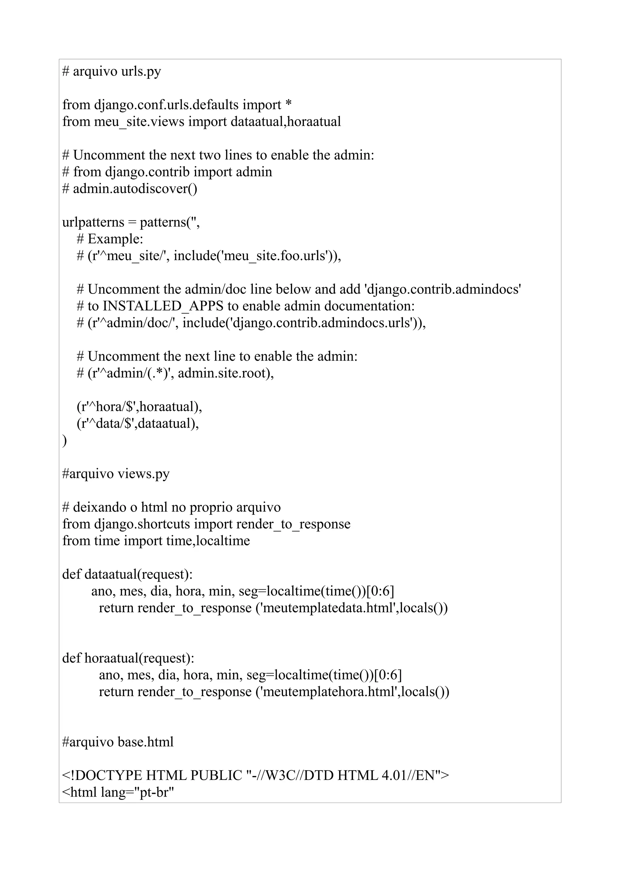 # arquivo urls.py

from django.conf.urls.defaults import *
from meu_site.views import dataatual,horaatual

# Uncomment the next two lines to enable the admin:
# from django.contrib import admin
# admin.autodiscover()

urlpatterns = patterns('',
   # Example:
   # (r'^meu_site/', include('meu_site.foo.urls')),

    # Uncomment the admin/doc line below and add 'django.contrib.admindocs'
    # to INSTALLED_APPS to enable admin documentation:
    # (r'^admin/doc/', include('django.contrib.admindocs.urls')),

    # Uncomment the next line to enable the admin:
    # (r'^admin/(.*)', admin.site.root),

    (r'^hora/$',horaatual),
    (r'^data/$',dataatual),
)

#arquivo views.py

# deixando o html no proprio arquivo
from django.shortcuts import render_to_response
from time import time,localtime

def dataatual(request):
     ano, mes, dia, hora, min, seg=localtime(time())[0:6]
      return render_to_response ('meutemplatedata.html',locals())


def horaatual(request):
      ano, mes, dia, hora, min, seg=localtime(time())[0:6]
      return render_to_response ('meutemplatehora.html',locals())


#arquivo base.html

<!DOCTYPE HTML PUBLIC "-//W3C//DTD HTML 4.01//EN">
<html lang="pt-br"
 