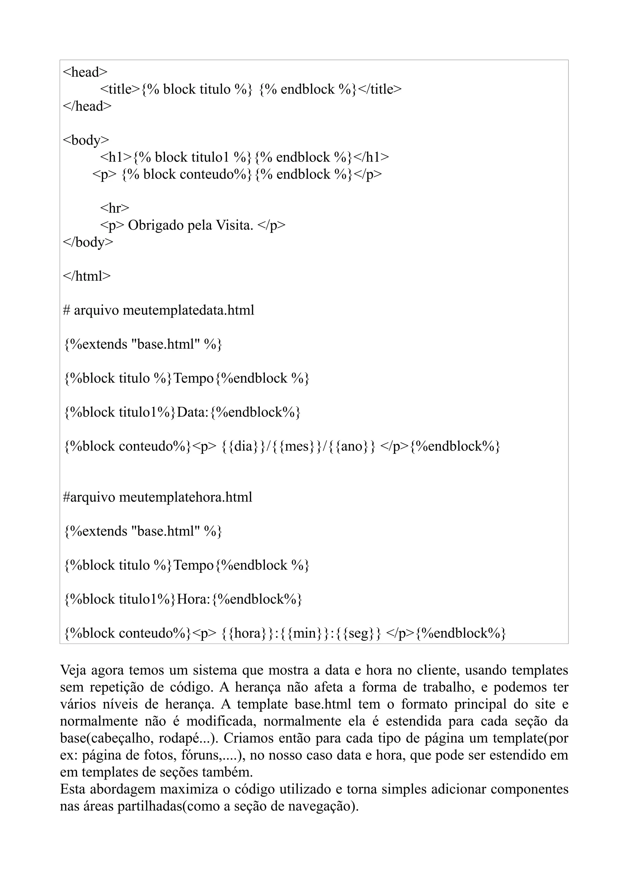 <head>
      <title>{% block titulo %} {% endblock %}</title>
</head>

<body>
     <h1>{% block titulo1 %}{% endblock %}</h1>
    <p> {% block conteudo%}{% endblock %}</p>

     <hr>
     <p> Obrigado pela Visita. </p>
</body>

</html>

# arquivo meutemplatedata.html

{%extends "base.html" %}

{%block titulo %}Tempo{%endblock %}

{%block titulo1%}Data:{%endblock%}

{%block conteudo%}<p> {{dia}}/{{mes}}/{{ano}} </p>{%endblock%}


#arquivo meutemplatehora.html

{%extends "base.html" %}

{%block titulo %}Tempo{%endblock %}

{%block titulo1%}Hora:{%endblock%}

{%block conteudo%}<p> {{hora}}:{{min}}:{{seg}} </p>{%endblock%}

Veja agora temos um sistema que mostra a data e hora no cliente, usando templates
sem repetição de código. A herança não afeta a forma de trabalho, e podemos ter
vários níveis de herança. A template base.html tem o formato principal do site e
normalmente não é modificada, normalmente ela é estendida para cada seção da
base(cabeçalho, rodapé...). Criamos então para cada tipo de página um template(por
ex: página de fotos, fóruns,....), no nosso caso data e hora, que pode ser estendido em
em templates de seções também.
Esta abordagem maximiza o código utilizado e torna simples adicionar componentes
nas áreas partilhadas(como a seção de navegação).
 
