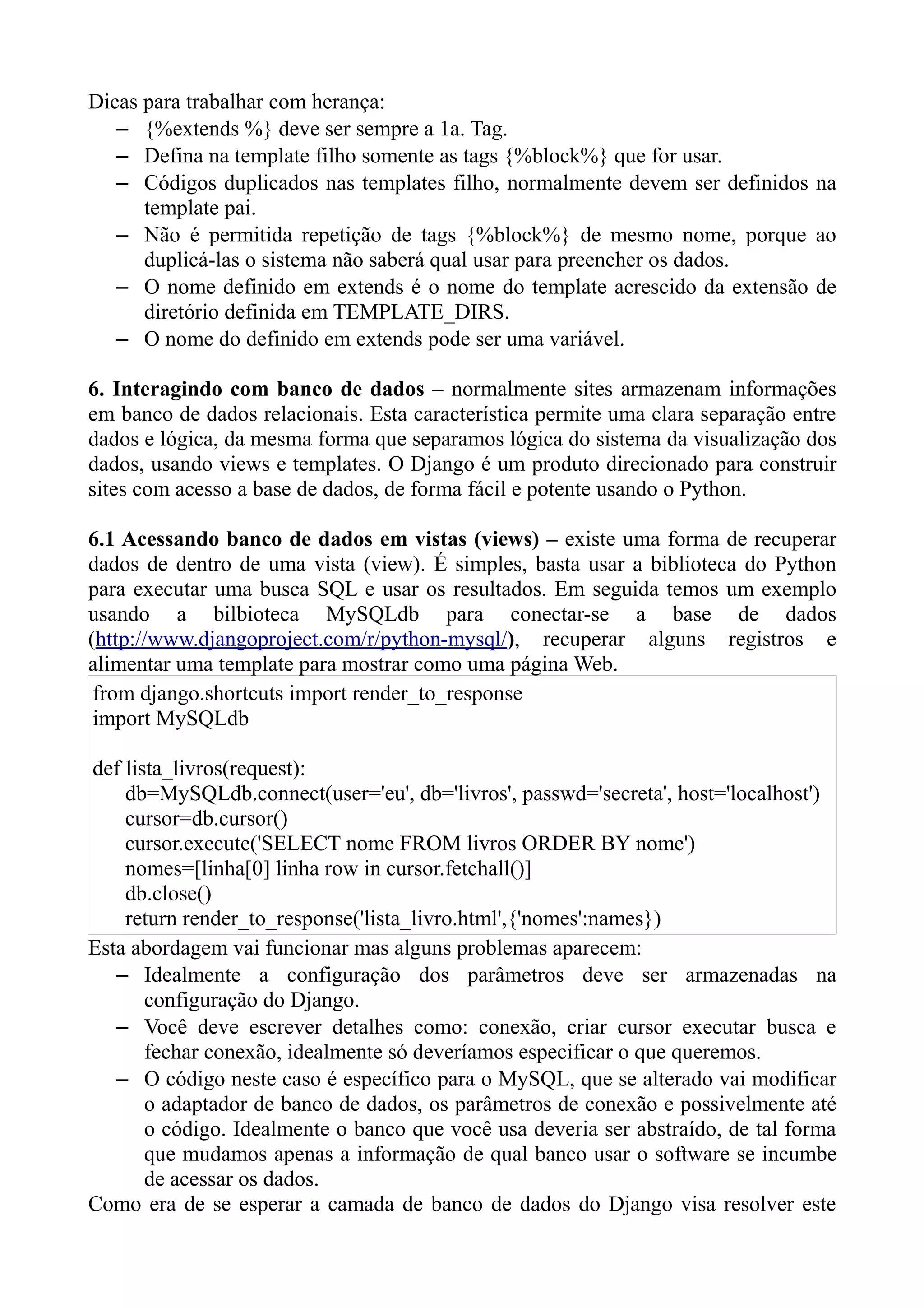 Dicas para trabalhar com herança:
   – {%extends %} deve ser sempre a 1a. Tag.
   – Defina na template filho somente as tags {%block%} que for usar.
   – Códigos duplicados nas templates filho, normalmente devem ser definidos na
      template pai.
   – Não é permitida repetição de tags {%block%} de mesmo nome, porque ao
      duplicá-las o sistema não saberá qual usar para preencher os dados.
   – O nome definido em extends é o nome do template acrescido da extensão de
      diretório definida em TEMPLATE_DIRS.
   – O nome do definido em extends pode ser uma variável.

6. Interagindo com banco de dados – normalmente sites armazenam informações
em banco de dados relacionais. Esta característica permite uma clara separação entre
dados e lógica, da mesma forma que separamos lógica do sistema da visualização dos
dados, usando views e templates. O Django é um produto direcionado para construir
sites com acesso a base de dados, de forma fácil e potente usando o Python.

6.1 Acessando banco de dados em vistas (views) – existe uma forma de recuperar
dados de dentro de uma vista (view). É simples, basta usar a biblioteca do Python
para executar uma busca SQL e usar os resultados. Em seguida temos um exemplo
usando a bilbioteca MySQLdb para conectar-se a base de dados
(http://www.djangoproject.com/r/python-mysql/), recuperar alguns registros e
alimentar uma template para mostrar como uma página Web.
 from django.shortcuts import render_to_response
 import MySQLdb

def lista_livros(request):
    db=MySQLdb.connect(user='eu', db='livros', passwd='secreta', host='localhost')
    cursor=db.cursor()
    cursor.execute('SELECT nome FROM livros ORDER BY nome')
    nomes=[linha[0] linha row in cursor.fetchall()]
    db.close()
    return render_to_response('lista_livro.html',{'nomes':names})
Esta abordagem vai funcionar mas alguns problemas aparecem:
   – Idealmente a configuração dos parâmetros deve ser armazenadas na
       configuração do Django.
   – Você deve escrever detalhes como: conexão, criar cursor executar busca e
       fechar conexão, idealmente só deveríamos especificar o que queremos.
   – O código neste caso é específico para o MySQL, que se alterado vai modificar
       o adaptador de banco de dados, os parâmetros de conexão e possivelmente até
       o código. Idealmente o banco que você usa deveria ser abstraído, de tal forma
       que mudamos apenas a informação de qual banco usar o software se incumbe
       de acessar os dados.
Como era de se esperar a camada de banco de dados do Django visa resolver este
 