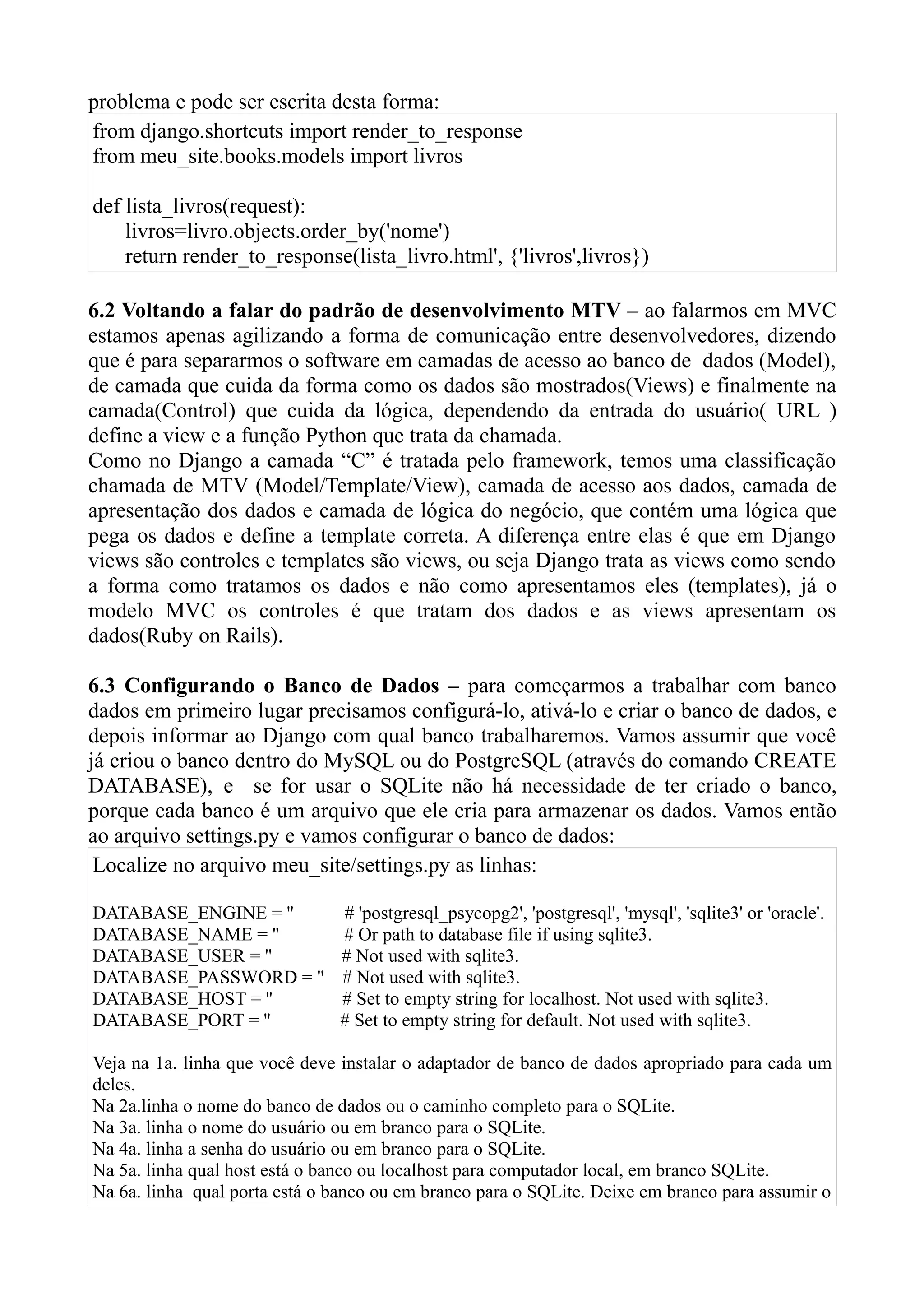 problema e pode ser escrita desta forma:
from django.shortcuts import render_to_response
from meu_site.books.models import livros

def lista_livros(request):
    livros=livro.objects.order_by('nome')
    return render_to_response(lista_livro.html', {'livros',livros})

6.2 Voltando a falar do padrão de desenvolvimento MTV – ao falarmos em MVC
estamos apenas agilizando a forma de comunicação entre desenvolvedores, dizendo
que é para separarmos o software em camadas de acesso ao banco de dados (Model),
de camada que cuida da forma como os dados são mostrados(Views) e finalmente na
camada(Control) que cuida da lógica, dependendo da entrada do usuário( URL )
define a view e a função Python que trata da chamada.
Como no Django a camada “C” é tratada pelo framework, temos uma classificação
chamada de MTV (Model/Template/View), camada de acesso aos dados, camada de
apresentação dos dados e camada de lógica do negócio, que contém uma lógica que
pega os dados e define a template correta. A diferença entre elas é que em Django
views são controles e templates são views, ou seja Django trata as views como sendo
a forma como tratamos os dados e não como apresentamos eles (templates), já o
modelo MVC os controles é que tratam dos dados e as views apresentam os
dados(Ruby on Rails).

6.3 Configurando o Banco de Dados – para começarmos a trabalhar com banco
dados em primeiro lugar precisamos configurá-lo, ativá-lo e criar o banco de dados, e
depois informar ao Django com qual banco trabalharemos. Vamos assumir que você
já criou o banco dentro do MySQL ou do PostgreSQL (através do comando CREATE
DATABASE), e se for usar o SQLite não há necessidade de ter criado o banco,
porque cada banco é um arquivo que ele cria para armazenar os dados. Vamos então
ao arquivo settings.py e vamos configurar o banco de dados:
 Localize no arquivo meu_site/settings.py as linhas:

DATABASE_ENGINE = ''           # 'postgresql_psycopg2', 'postgresql', 'mysql', 'sqlite3' or 'oracle'.
DATABASE_NAME = ''             # Or path to database file if using sqlite3.
DATABASE_USER = ''             # Not used with sqlite3.
DATABASE_PASSWORD = ''         # Not used with sqlite3.
DATABASE_HOST = ''             # Set to empty string for localhost. Not used with sqlite3.
DATABASE_PORT = ''             # Set to empty string for default. Not used with sqlite3.

Veja na 1a. linha que você deve instalar o adaptador de banco de dados apropriado para cada um
deles.
Na 2a.linha o nome do banco de dados ou o caminho completo para o SQLite.
Na 3a. linha o nome do usuário ou em branco para o SQLite.
Na 4a. linha a senha do usuário ou em branco para o SQLite.
Na 5a. linha qual host está o banco ou localhost para computador local, em branco SQLite.
Na 6a. linha qual porta está o banco ou em branco para o SQLite. Deixe em branco para assumir o
 