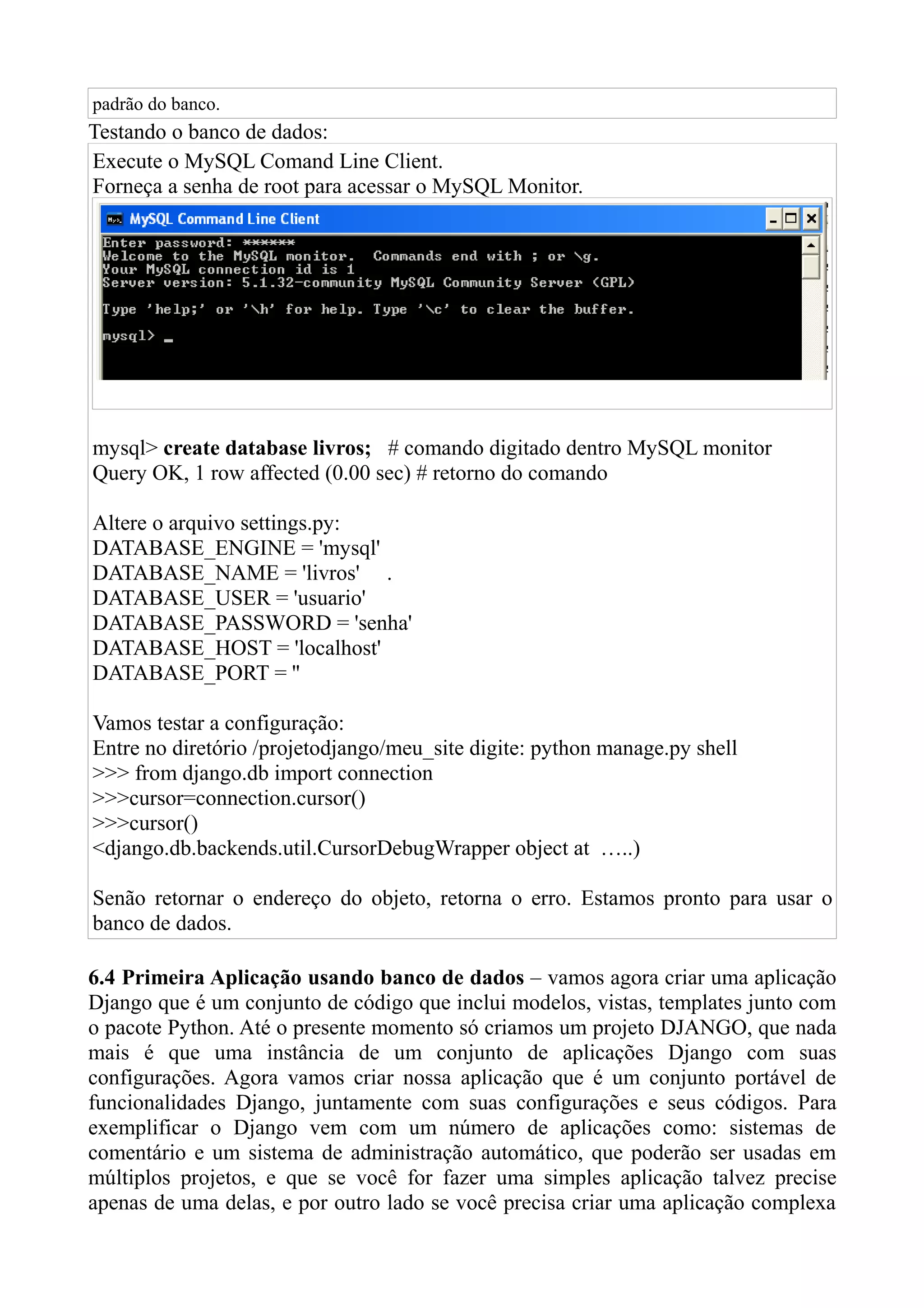 padrão do banco.
Testando o banco de dados:
Execute o MySQL Comand Line Client.
Forneça a senha de root para acessar o MySQL Monitor.




mysql> create database livros; # comando digitado dentro MySQL monitor
Query OK, 1 row affected (0.00 sec) # retorno do comando

Altere o arquivo settings.py:
DATABASE_ENGINE = 'mysql'
DATABASE_NAME = 'livros' .
DATABASE_USER = 'usuario'
DATABASE_PASSWORD = 'senha'
DATABASE_HOST = 'localhost'
DATABASE_PORT = ''

Vamos testar a configuração:
Entre no diretório /projetodjango/meu_site digite: python manage.py shell
>>> from django.db import connection
>>>cursor=connection.cursor()
>>>cursor()
<django.db.backends.util.CursorDebugWrapper object at …..)

Senão retornar o endereço do objeto, retorna o erro. Estamos pronto para usar o
banco de dados.

6.4 Primeira Aplicação usando banco de dados – vamos agora criar uma aplicação
Django que é um conjunto de código que inclui modelos, vistas, templates junto com
o pacote Python. Até o presente momento só criamos um projeto DJANGO, que nada
mais é que uma instância de um conjunto de aplicações Django com suas
configurações. Agora vamos criar nossa aplicação que é um conjunto portável de
funcionalidades Django, juntamente com suas configurações e seus códigos. Para
exemplificar o Django vem com um número de aplicações como: sistemas de
comentário e um sistema de administração automático, que poderão ser usadas em
múltiplos projetos, e que se você for fazer uma simples aplicação talvez precise
apenas de uma delas, e por outro lado se você precisa criar uma aplicação complexa
 
