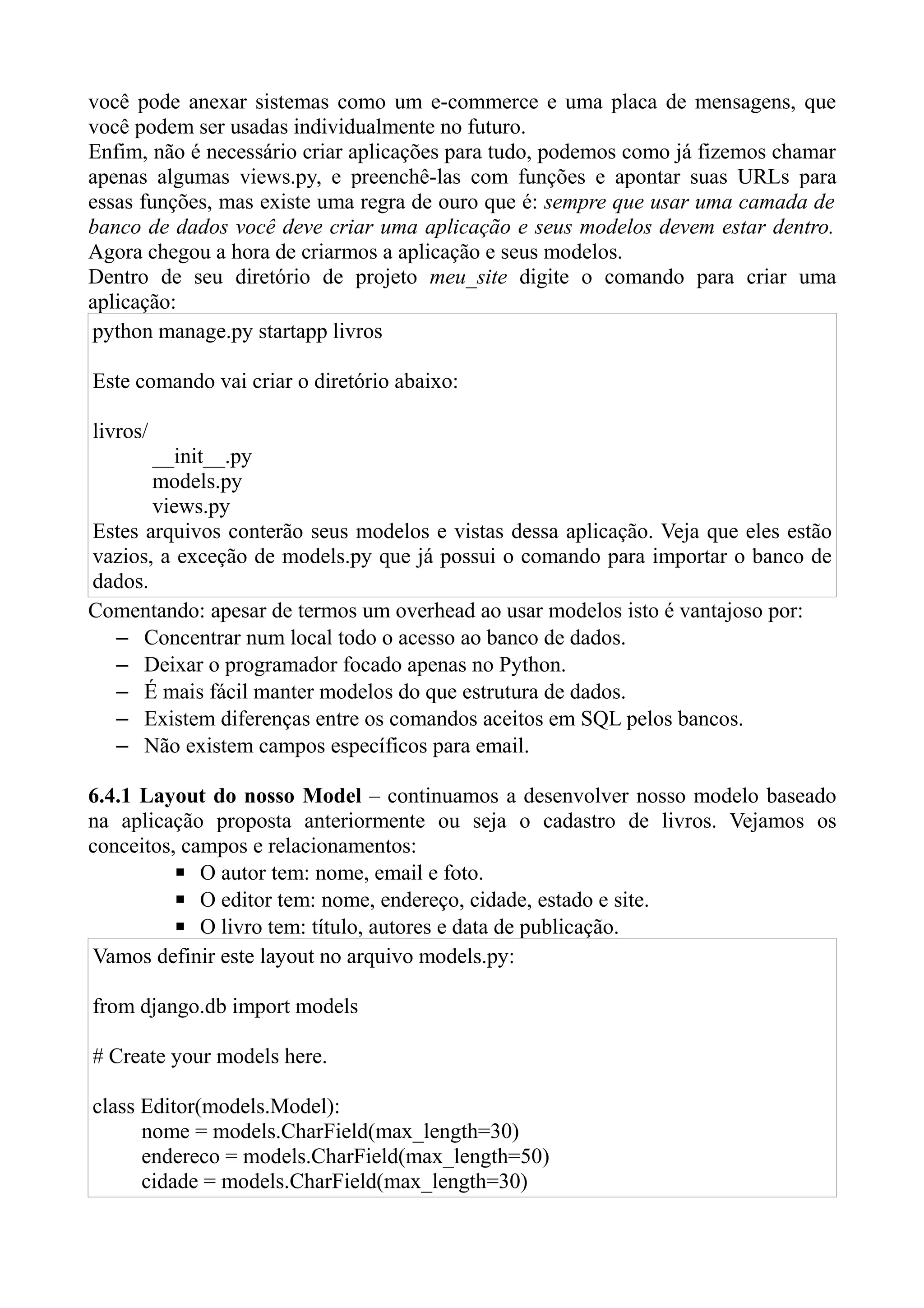você pode anexar sistemas como um e-commerce e uma placa de mensagens, que
você podem ser usadas individualmente no futuro.
Enfim, não é necessário criar aplicações para tudo, podemos como já fizemos chamar
apenas algumas views.py, e preenchê-las com funções e apontar suas URLs para
essas funções, mas existe uma regra de ouro que é: sempre que usar uma camada de
banco de dados você deve criar uma aplicação e seus modelos devem estar dentro.
Agora chegou a hora de criarmos a aplicação e seus modelos.
Dentro de seu diretório de projeto meu_site digite o comando para criar uma
aplicação:
python manage.py startapp livros

Este comando vai criar o diretório abaixo:

livros/
       __init__.py
       models.py
       views.py
Estes arquivos conterão seus modelos e vistas dessa aplicação. Veja que eles estão
vazios, a exceção de models.py que já possui o comando para importar o banco de
dados.
Comentando: apesar de termos um overhead ao usar modelos isto é vantajoso por:
  – Concentrar num local todo o acesso ao banco de dados.
  – Deixar o programador focado apenas no Python.
  – É mais fácil manter modelos do que estrutura de dados.
  – Existem diferenças entre os comandos aceitos em SQL pelos bancos.
  – Não existem campos específicos para email.

6.4.1 Layout do nosso Model – continuamos a desenvolver nosso modelo baseado
na aplicação proposta anteriormente ou seja o cadastro de livros. Vejamos os
conceitos, campos e relacionamentos:
         ▪ O autor tem: nome, email e foto.
         ▪ O editor tem: nome, endereço, cidade, estado e site.
         ▪ O livro tem: título, autores e data de publicação.
Vamos definir este layout no arquivo models.py:

from django.db import models

# Create your models here.

class Editor(models.Model):
      nome = models.CharField(max_length=30)
      endereco = models.CharField(max_length=50)
      cidade = models.CharField(max_length=30)
 