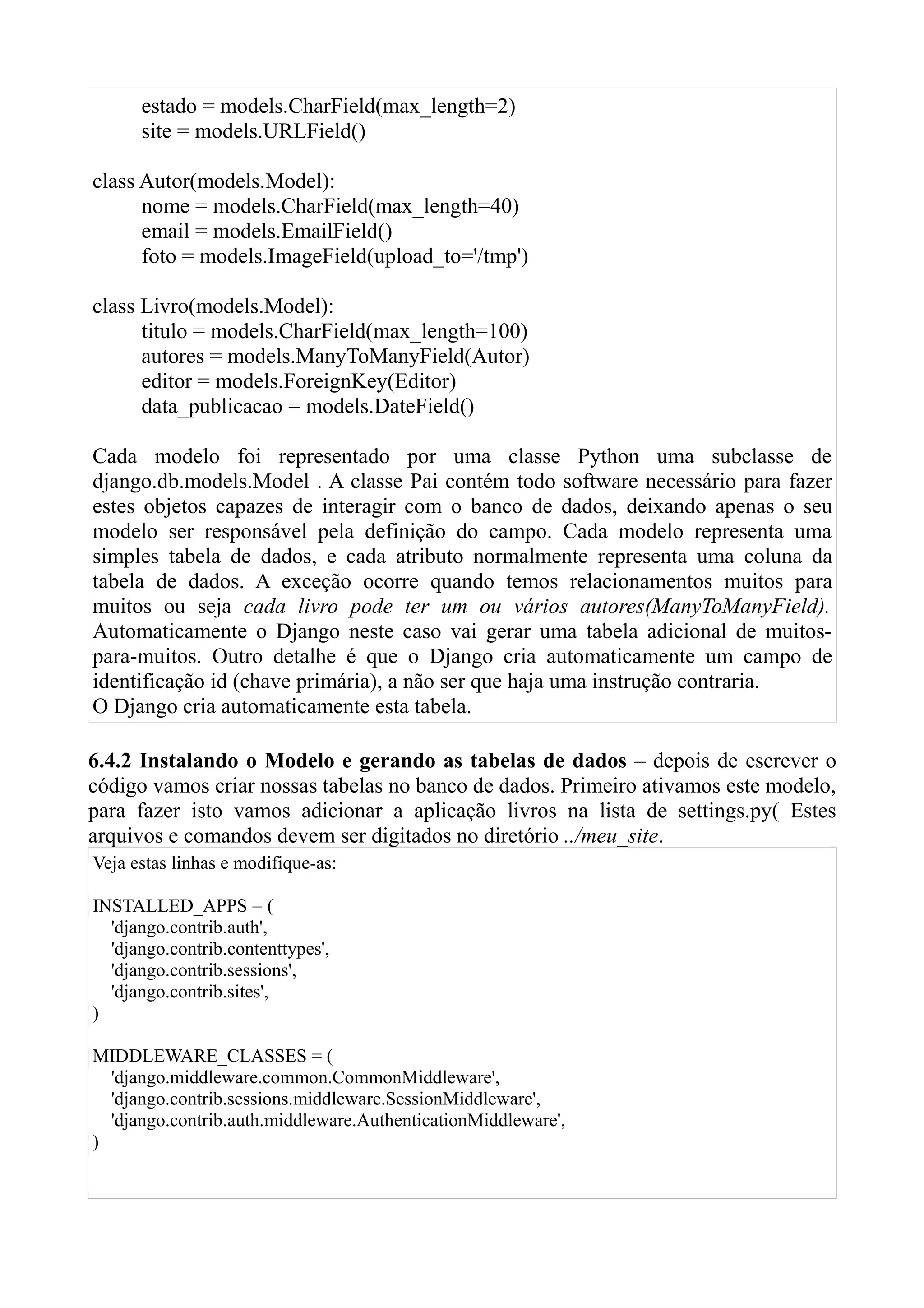 estado = models.CharField(max_length=2)
      site = models.URLField()

class Autor(models.Model):
      nome = models.CharField(max_length=40)
      email = models.EmailField()
      foto = models.ImageField(upload_to='/tmp')

class Livro(models.Model):
      titulo = models.CharField(max_length=100)
      autores = models.ManyToManyField(Autor)
      editor = models.ForeignKey(Editor)
      data_publicacao = models.DateField()

Cada modelo foi representado por uma classe Python uma subclasse de
django.db.models.Model . A classe Pai contém todo software necessário para fazer
estes objetos capazes de interagir com o banco de dados, deixando apenas o seu
modelo ser responsável pela definição do campo. Cada modelo representa uma
simples tabela de dados, e cada atributo normalmente representa uma coluna da
tabela de dados. A exceção ocorre quando temos relacionamentos muitos para
muitos ou seja cada livro pode ter um ou vários autores(ManyToManyField).
Automaticamente o Django neste caso vai gerar uma tabela adicional de muitos-
para-muitos. Outro detalhe é que o Django cria automaticamente um campo de
identificação id (chave primária), a não ser que haja uma instrução contraria.
O Django cria automaticamente esta tabela.

6.4.2 Instalando o Modelo e gerando as tabelas de dados – depois de escrever o
código vamos criar nossas tabelas no banco de dados. Primeiro ativamos este modelo,
para fazer isto vamos adicionar a aplicação livros na lista de settings.py( Estes
arquivos e comandos devem ser digitados no diretório ../meu_site.
Veja estas linhas e modifique-as:

INSTALLED_APPS = (
  'django.contrib.auth',
  'django.contrib.contenttypes',
  'django.contrib.sessions',
  'django.contrib.sites',
)

MIDDLEWARE_CLASSES = (
  'django.middleware.common.CommonMiddleware',
  'django.contrib.sessions.middleware.SessionMiddleware',
  'django.contrib.auth.middleware.AuthenticationMiddleware',
)
 