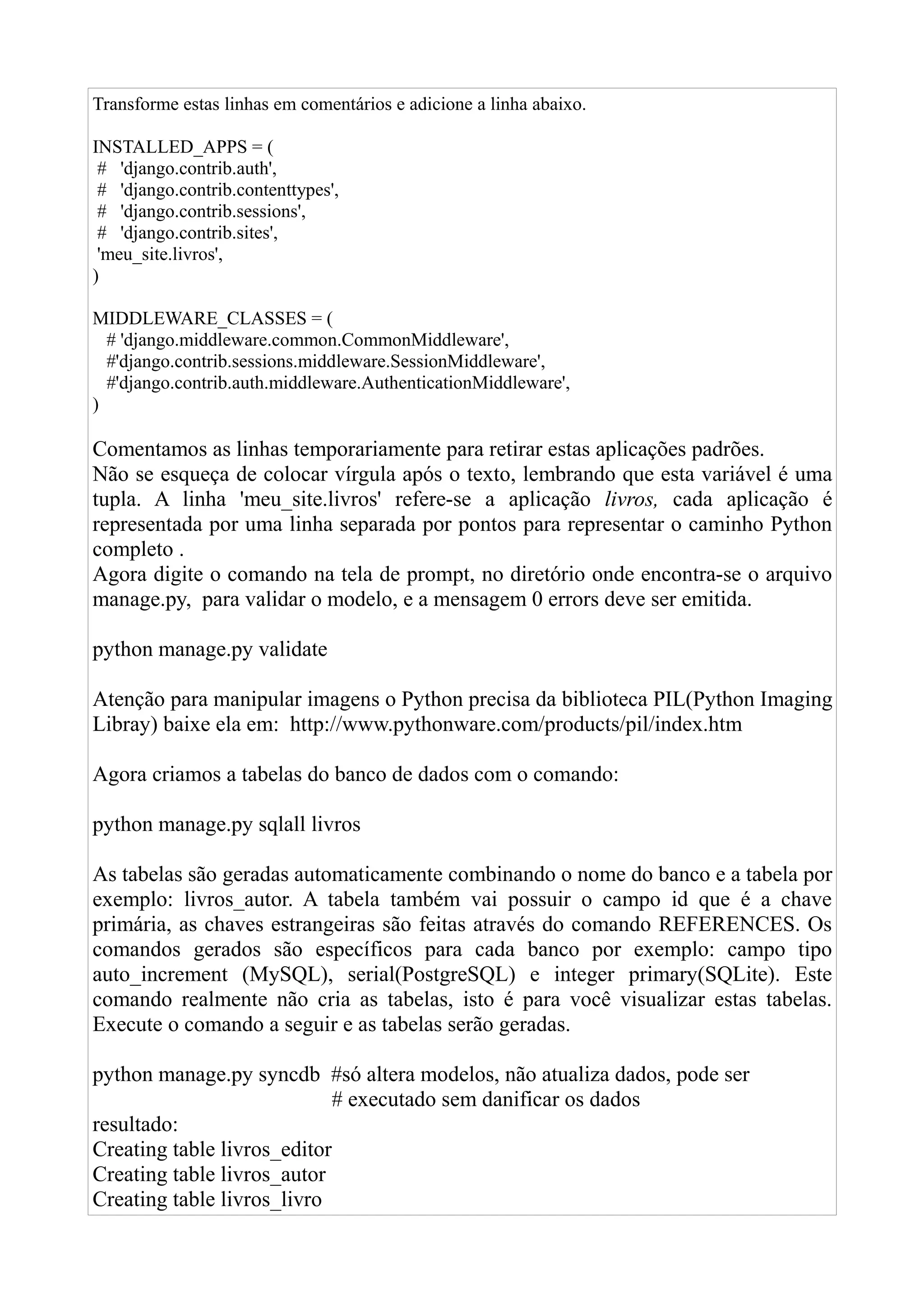 Transforme estas linhas em comentários e adicione a linha abaixo.

INSTALLED_APPS = (
 # 'django.contrib.auth',
 # 'django.contrib.contenttypes',
 # 'django.contrib.sessions',
 # 'django.contrib.sites',
 'meu_site.livros',
)

MIDDLEWARE_CLASSES = (
  # 'django.middleware.common.CommonMiddleware',
  #'django.contrib.sessions.middleware.SessionMiddleware',
  #'django.contrib.auth.middleware.AuthenticationMiddleware',
)

Comentamos as linhas temporariamente para retirar estas aplicações padrões.
Não se esqueça de colocar vírgula após o texto, lembrando que esta variável é uma
tupla. A linha 'meu_site.livros' refere-se a aplicação livros, cada aplicação é
representada por uma linha separada por pontos para representar o caminho Python
completo .
Agora digite o comando na tela de prompt, no diretório onde encontra-se o arquivo
manage.py, para validar o modelo, e a mensagem 0 errors deve ser emitida.

python manage.py validate

Atenção para manipular imagens o Python precisa da biblioteca PIL(Python Imaging
Libray) baixe ela em: http://www.pythonware.com/products/pil/index.htm

Agora criamos a tabelas do banco de dados com o comando:

python manage.py sqlall livros

As tabelas são geradas automaticamente combinando o nome do banco e a tabela por
exemplo: livros_autor. A tabela também vai possuir o campo id que é a chave
primária, as chaves estrangeiras são feitas através do comando REFERENCES. Os
comandos gerados são específicos para cada banco por exemplo: campo tipo
auto_increment (MySQL), serial(PostgreSQL) e integer primary(SQLite). Este
comando realmente não cria as tabelas, isto é para você visualizar estas tabelas.
Execute o comando a seguir e as tabelas serão geradas.

python manage.py syncdb #só altera modelos, não atualiza dados, pode ser
                            # executado sem danificar os dados
resultado:
Creating table livros_editor
Creating table livros_autor
Creating table livros_livro
 