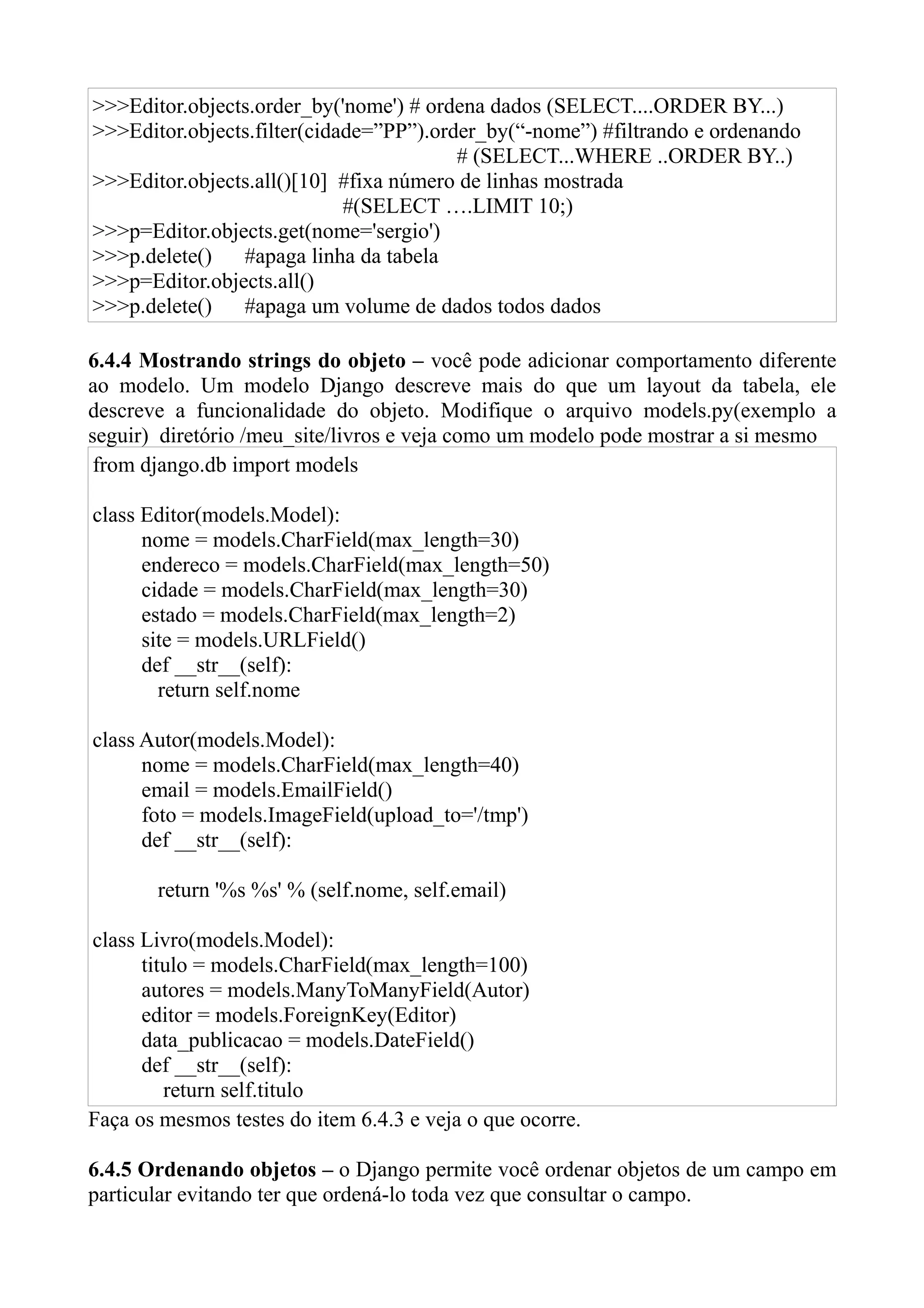 >>>Editor.objects.order_by('nome') # ordena dados (SELECT....ORDER BY...)
>>>Editor.objects.filter(cidade=”PP”).order_by(“-nome”) #filtrando e ordenando
                                         # (SELECT...WHERE ..ORDER BY..)
>>>Editor.objects.all()[10] #fixa número de linhas mostrada
                             #(SELECT ….LIMIT 10;)
>>>p=Editor.objects.get(nome='sergio')
>>>p.delete()   #apaga linha da tabela
>>>p=Editor.objects.all()
>>>p.delete()   #apaga um volume de dados todos dados

6.4.4 Mostrando strings do objeto – você pode adicionar comportamento diferente
ao modelo. Um modelo Django descreve mais do que um layout da tabela, ele
descreve a funcionalidade do objeto. Modifique o arquivo models.py(exemplo a
seguir) diretório /meu_site/livros e veja como um modelo pode mostrar a si mesmo
 from django.db import models

class Editor(models.Model):
      nome = models.CharField(max_length=30)
      endereco = models.CharField(max_length=50)
      cidade = models.CharField(max_length=30)
      estado = models.CharField(max_length=2)
      site = models.URLField()
      def __str__(self):
        return self.nome

class Autor(models.Model):
      nome = models.CharField(max_length=40)
      email = models.EmailField()
      foto = models.ImageField(upload_to='/tmp')
      def __str__(self):

       return '%s %s' % (self.nome, self.email)

class Livro(models.Model):
      titulo = models.CharField(max_length=100)
      autores = models.ManyToManyField(Autor)
      editor = models.ForeignKey(Editor)
      data_publicacao = models.DateField()
      def __str__(self):
         return self.titulo
Faça os mesmos testes do item 6.4.3 e veja o que ocorre.

6.4.5 Ordenando objetos – o Django permite você ordenar objetos de um campo em
particular evitando ter que ordená-lo toda vez que consultar o campo.
 