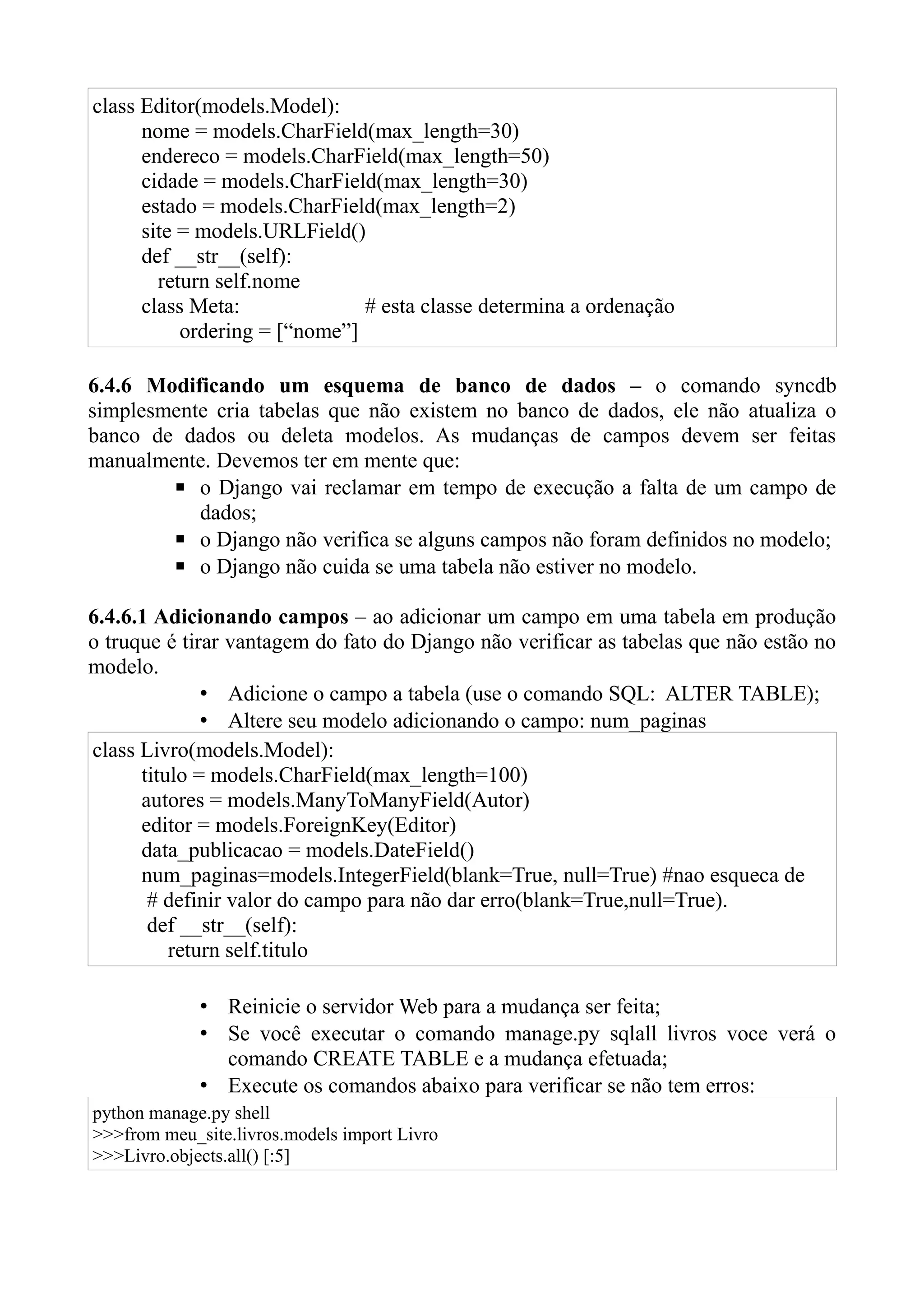 class Editor(models.Model):
      nome = models.CharField(max_length=30)
      endereco = models.CharField(max_length=50)
      cidade = models.CharField(max_length=30)
      estado = models.CharField(max_length=2)
      site = models.URLField()
      def __str__(self):
        return self.nome
      class Meta:              # esta classe determina a ordenação
           ordering = [“nome”]

6.4.6 Modificando um esquema de banco de dados – o comando syncdb
simplesmente cria tabelas que não existem no banco de dados, ele não atualiza o
banco de dados ou deleta modelos. As mudanças de campos devem ser feitas
manualmente. Devemos ter em mente que:
        ▪ o Django vai reclamar em tempo de execução a falta de um campo de
           dados;
        ▪ o Django não verifica se alguns campos não foram definidos no modelo;
        ▪ o Django não cuida se uma tabela não estiver no modelo.

6.4.6.1 Adicionando campos – ao adicionar um campo em uma tabela em produção
o truque é tirar vantagem do fato do Django não verificar as tabelas que não estão no
modelo.
              • Adicione o campo a tabela (use o comando SQL: ALTER TABLE);
              • Altere seu modelo adicionando o campo: num_paginas
class Livro(models.Model):
      titulo = models.CharField(max_length=100)
      autores = models.ManyToManyField(Autor)
      editor = models.ForeignKey(Editor)
      data_publicacao = models.DateField()
      num_paginas=models.IntegerField(blank=True, null=True) #nao esqueca de
       # definir valor do campo para não dar erro(blank=True,null=True).
       def __str__(self):
          return self.titulo

             • Reinicie o servidor Web para a mudança ser feita;
             • Se você executar o comando manage.py sqlall livros voce verá o
               comando CREATE TABLE e a mudança efetuada;
             • Execute os comandos abaixo para verificar se não tem erros:
python manage.py shell
>>>from meu_site.livros.models import Livro
>>>Livro.objects.all() [:5]
 