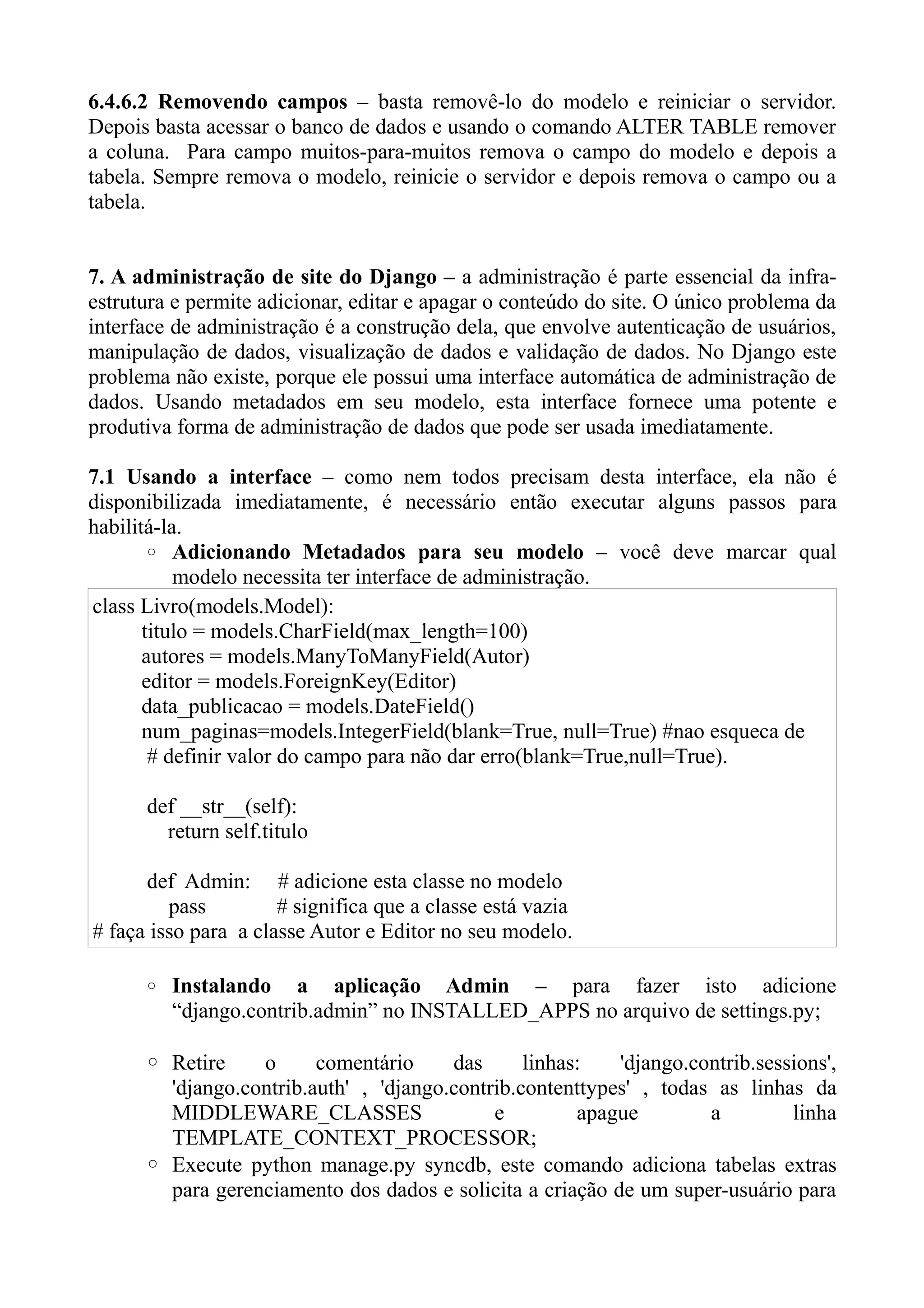 6.4.6.2 Removendo campos – basta removê-lo do modelo e reiniciar o servidor.
Depois basta acessar o banco de dados e usando o comando ALTER TABLE remover
a coluna. Para campo muitos-para-muitos remova o campo do modelo e depois a
tabela. Sempre remova o modelo, reinicie o servidor e depois remova o campo ou a
tabela.


7. A administração de site do Django – a administração é parte essencial da infra-
estrutura e permite adicionar, editar e apagar o conteúdo do site. O único problema da
interface de administração é a construção dela, que envolve autenticação de usuários,
manipulação de dados, visualização de dados e validação de dados. No Django este
problema não existe, porque ele possui uma interface automática de administração de
dados. Usando metadados em seu modelo, esta interface fornece uma potente e
produtiva forma de administração de dados que pode ser usada imediatamente.

7.1 Usando a interface – como nem todos precisam desta interface, ela não é
disponibilizada imediatamente, é necessário então executar alguns passos para
habilitá-la.
       ◦ Adicionando Metadados para seu modelo – você deve marcar qual
           modelo necessita ter interface de administração.
class Livro(models.Model):
       titulo = models.CharField(max_length=100)
       autores = models.ManyToManyField(Autor)
       editor = models.ForeignKey(Editor)
       data_publicacao = models.DateField()
       num_paginas=models.IntegerField(blank=True, null=True) #nao esqueca de
        # definir valor do campo para não dar erro(blank=True,null=True).

      def __str__(self):
        return self.titulo

      def Admin: # adicione esta classe no modelo
         pass         # significa que a classe está vazia
# faça isso para a classe Autor e Editor no seu modelo.

      ◦ Instalando     a aplicação Admin – para fazer isto adicione
         “django.contrib.admin” no INSTALLED_APPS no arquivo de settings.py;

      ◦ Retire    o      comentário     das      linhas:   'django.contrib.sessions',
        'django.contrib.auth' , 'django.contrib.contenttypes' , todas as linhas da
        MIDDLEWARE_CLASSES                   e         apague        a         linha
        TEMPLATE_CONTEXT_PROCESSOR;
      ◦ Execute python manage.py syncdb, este comando adiciona tabelas extras
        para gerenciamento dos dados e solicita a criação de um super-usuário para
 